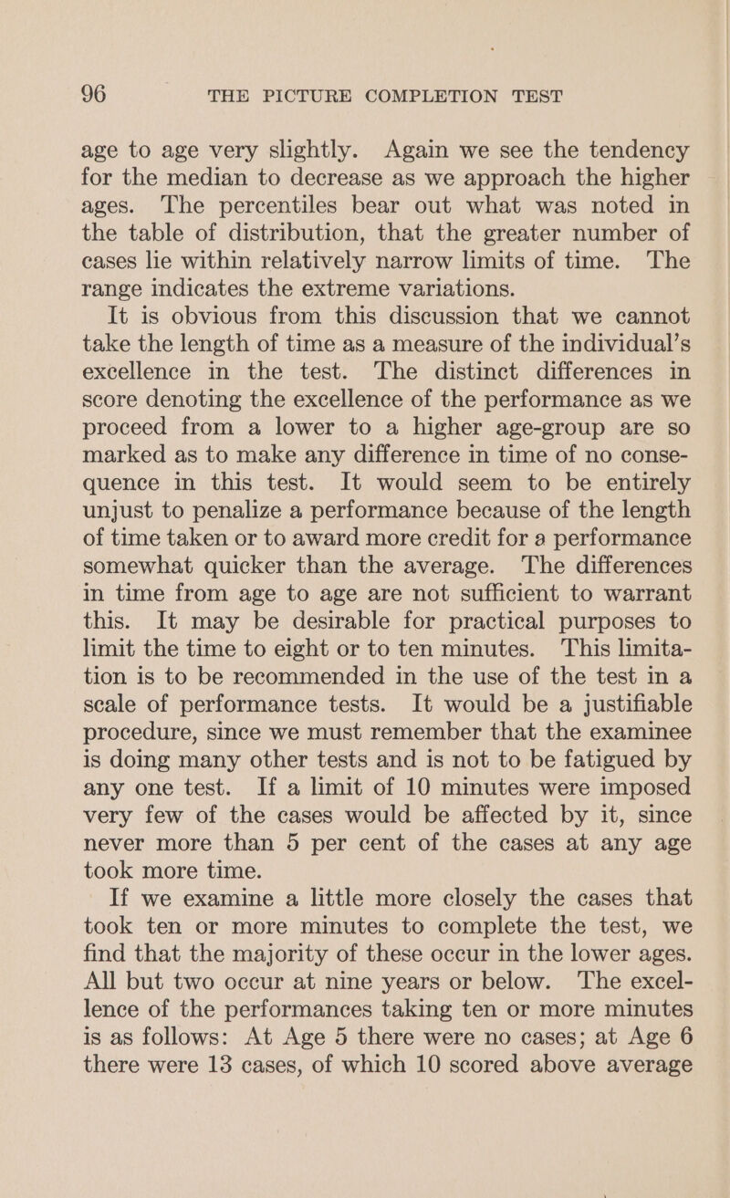 age to age very slightly. Again we see the tendency for the median to decrease as we approach the higher ages. The percentiles bear out what was noted in the table of distribution, that the greater number of cases lie within relatively narrow limits of time. The range indicates the extreme variations. It is obvious from this discussion that we cannot take the length of time as a measure of the individual’s excellence in the test. The distinct differences in score denoting the excellence of the performance as we proceed from a lower to a higher age-group are so marked as to make any difference in time of no conse- quence in this test. It would seem to be entirely unjust to penalize a performance because of the length of time taken or to award more credit for a performance somewhat quicker than the average. The differences in time from age to age are not sufficient to warrant this. It may be desirable for practical purposes to limit the time to eight or to ten minutes. This limita- tion is to be recommended in the use of the test in a scale of performance tests. It would be a justifiable procedure, since we must remember that the examinee is doing many other tests and is not to be fatigued by any one test. If a limit of 10 minutes were imposed very few of the cases would be affected by it, since never more than 5 per cent of the cases at any age took more time. If we examine a little more closely the cases that took ten or more minutes to complete the test, we find that the majority of these occur in the lower ages. All but two occur at nine years or below. The excel- lence of the performances taking ten or more minutes is as follows: At Age 5 there were no cases; at Age 6 there were 13 cases, of which 10 scored above average