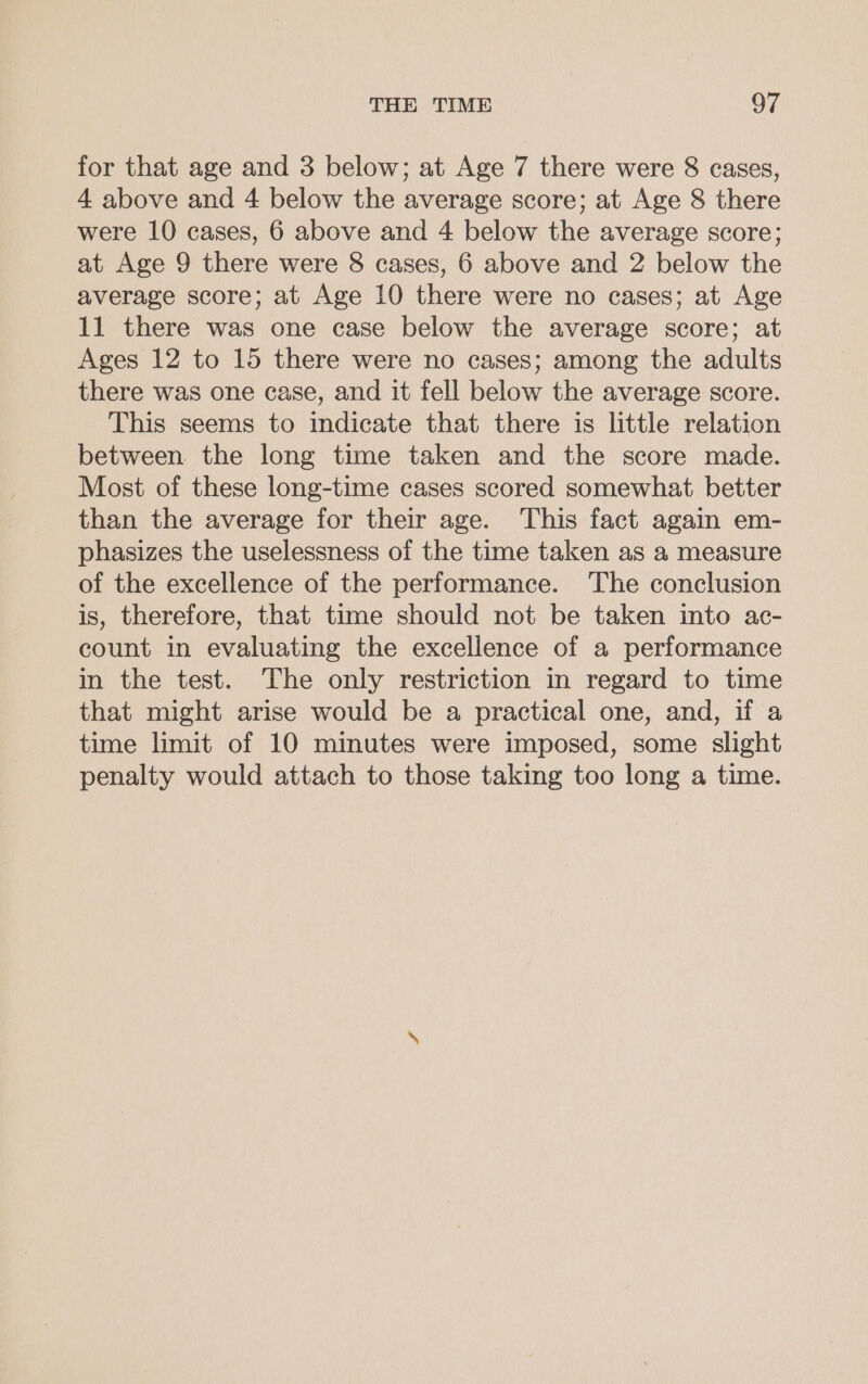 for that age and 3 below; at Age 7 there were 8 cases, 4 above and 4 below the average score; at Age 8 there were 10 cases, 6 above and 4 below the average score; at Age 9 there were 8 cases, 6 above and 2 below the average score; at Age 10 there were no cases; at Age 11 there was one case below the average score; at Ages 12 to 15 there were no cases; among the adults there was one case, and it fell below the average score. This seems to indicate that there is little relation between the long time taken and the score made. Most of these long-time cases scored somewhat better than the average for their age. This fact again em- phasizes the uselessness of the time taken as a measure of the excellence of the performance. The conclusion is, therefore, that time should not be taken into ac- count in evaluating the excellence of a performance in the test. The only restriction in regard to time that might arise would be a practical one, and, if a time limit of 10 minutes were imposed, some slight penalty would attach to those taking too long a time.