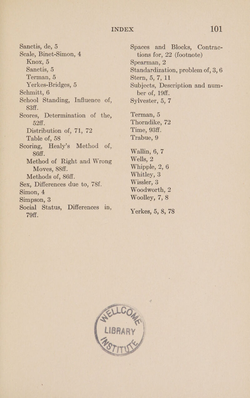 Scale, Binet-Simon, 4 Knox, 5 Sanctis, 5 Terman, 5 Yerkes-Bridges, 5 Schmitt, 6 School Standing, Influence of, 83ff. Scores, Determination of the, Hott. Distribution of, 71, 72 Table of, 58 Scoring, Healy’s Method of, S6ff. Method of Right and Wrong Moves, 88ff. Methods of, 86ff. Sex, Differences due to, 78f. Simon, 4 Simpson, 3 Social Status, Differences in, 79ff. tions for, 22 (footnote) Spearman, 2 Standardization, problem of, 3, 6 Stern, 5, 7, 11 Subjects, Description and num- ber of, 19ff. Sylvester, 5, 7 Terman, 5 Thorndike, 72 Time, 93ff. Trabue, 9 Wallin, 6, 7 Wells, 2 Whipple, 2, 6 Whitley, 3 Wissler, 3 Woodworth, 2 Woolley, 7, 8 Yerkes, 5, 8, 78