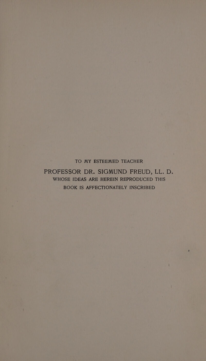 TO MY ESTEEMED TEACHER PROFESSOR DR. SIGMUND FREUD, LL. D. WHOSE IDEAS ARE HEREIN REPRODUCED THIS BOOK IS AFFECTIONATELY INSCRIBED