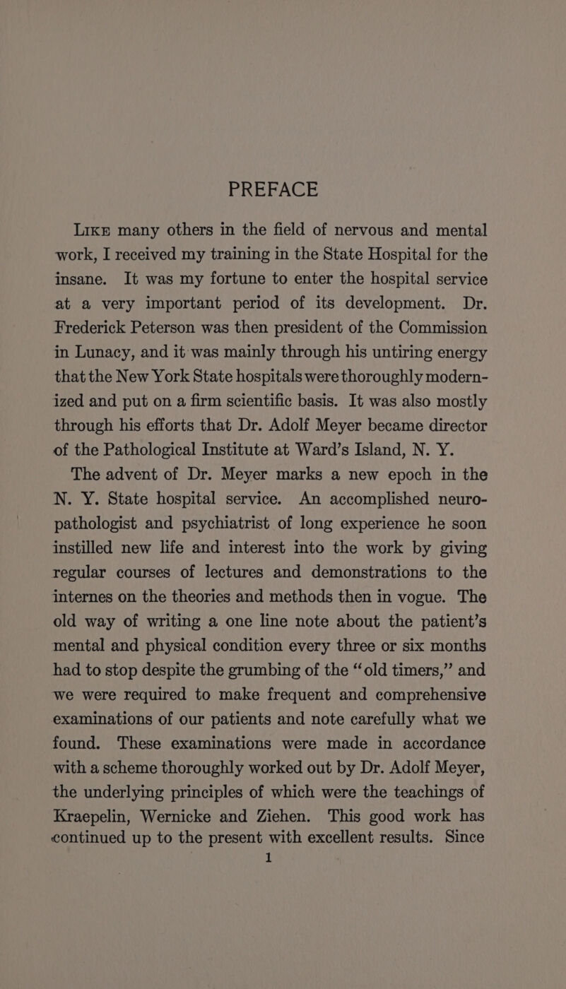 PREFACE LIkE many others in the field of nervous and mental work, I received my training in the State Hospital for the insane. It was my fortune to enter the hospital service at a very important period of its development. Dr. Frederick Peterson was then president of the Commission in Lunacy, and it was mainly through his untiring energy that the New York State hospitals were thoroughly modern- ized and put on a firm scientific basis. It was also mostly through his efforts that Dr. Adolf Meyer became director of the Pathological Institute at Ward’s Island, N. Y. The advent of Dr. Meyer marks a new epoch in the N. Y. State hospital service. An accomplished neuro- pathologist and psychiatrist of long experience he soon instilled new life and interest into the work by giving regular courses of lectures and demonstrations to the internes on the theories and methods then in vogue. The old way of writing a one line note about the patient’s mental and physical condition every three or six months had to stop despite the grumbing of the “old timers,” and we were required to make frequent and comprehensive examinations of our patients and note carefully what we found. These examinations were made in accordance with a scheme thoroughly worked out by Dr. Adolf Meyer, the underlying principles of which were the teachings of Kraepelin, Wernicke and Ziehen. This good work has continued up to the present with excellent results. Since