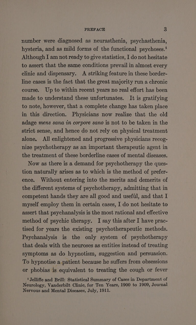 number were diagnosed as neurasthenia, psychasthenia, hysteria, and as mild forms of the functional psychoses.' Although I am not ready to give statistics, I do not hesitate to assert that the same conditions prevail in almost every clinic and dispensary. A striking feature in these border- line cases is the fact that the great majority run a chronic course. Up to within recent years no real effort has been made to understand these unfortunates. It is gratifying to note, however, that a complete change has taken place in this direction. Physicians now realize that the old adage mens sana in corpore sano is not to be taken in the strict sense, and hence do not rely on physical treatment alone. All enlightened and progressive physicians recog- nize psychotherapy as an important therapeutic agent in the treatment of these borderline cases of mental diseases. Now as there is a demand for psychotherapy the ques- tion naturally arises as to which is the method of prefer- ence. Without entering into the merits and demerits of the different systems of psychotherapy, admitting that in competent hands they are all good and useful, and that I myself employ them in certain cases, I do not hesitate to assert that psychanalysis is the most rational and effective method of psychic therapy. I say this after I have prac- tised for years the existing psychotherapeutic methods. Psychanalysis is the only system of psychotherapy that deals with the neuroses as entities instead of treating symptoms as do hypnotism, suggestion and persuasion. To hypnotise a-patient because he suffers from obsessions or phobias is equivalent to treating the cough or fever 1 Jelliffe and Brill: Statistical Summary of Cases in Department of Neurology, Vanderbilt Clinic, for Ten Years, 1900 to 1909, Journal Nervous and Mental Diseases, July, 1911.