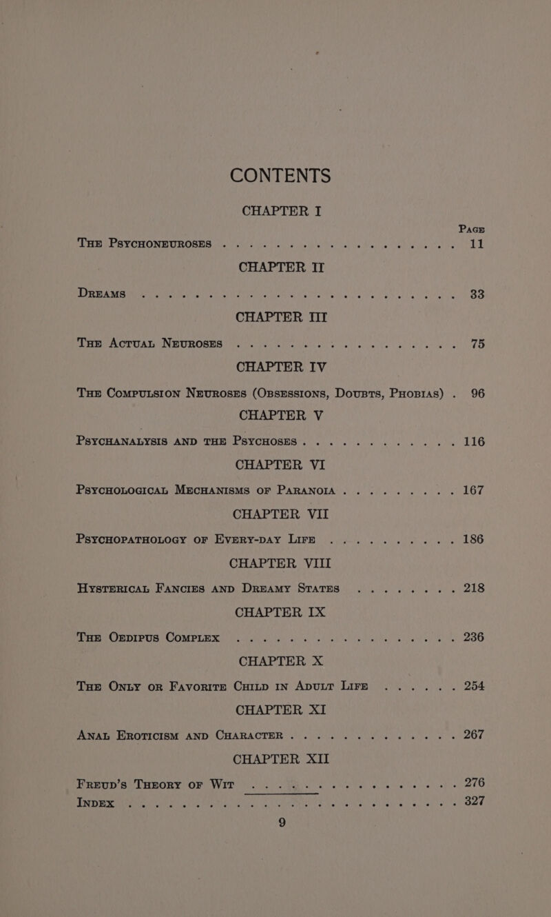 CONTENTS CHAPTER I Pacs PELE PVC HOMEIROSINS ofrs pie CEL oa ugly is bale Pak co bee chelnat leg 11 CHAPTER IT Pps ET Ey SUS ad. 9 ales AN pape eat Sa Oa 33 CHAPTER III ACP UAL INE UHOSES pu cw list.) ca) eats be atl ene se 75 CHAPTER IV THE CompuLsion NrevrRoses (OssEssions, Dousts, PHopias) . 96 CHAPTER V PsyCHANALYSIS MDH CHM BV CHORM RE C550 alah wei ee au wt ¥e 116 CHAPTER VI PsycHOLOGIcAL MECHANISMS OF PARANOIA. ........ 167 CHAPTER VII PsYCHOPATHOLOGY OF Evmery-pay Lire .......... 186 CHAPTER VIII HYSTERICAL FANCIES AND DreAMy STATES ........ 218 CHAPTER IX De eC BOIPUS COMPLI) fel ate wn Sp 'b))c 8), eh nh el ime minal a yw wh ac te 236 CHAPTER X THe Onzy oR Favorite Cuiup IN ApuLT LIFE ...... 254 CHAPTER XI ANAL Erorticism AND CHARACTER... 2... 56 2 ee eee 267 CHAPTER XII eet Se PHWORY VOR VEE oo clo Kc aa ge Mates beim Veter s\isp'c 276 PE es CNet tial oui) oe Sway Ad Ne Neva) -sitvel aay eee 327