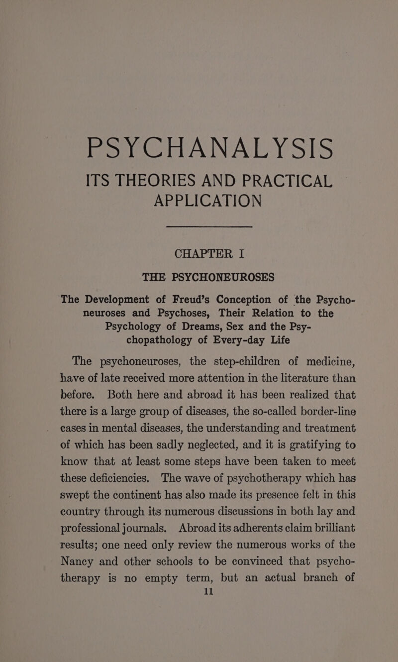 PSYCHANALYSIS ITS THEORIES AND PRACTICAL APPLICATION CHAPTER I THE PSYCHONEUROSES The Development of Freud’s Conception of the Psycho- neuroses and Psychoses, Their Relation to the Psychology of Dreams, Sex and the Psy- chopathology of Every-day Life The psychoneuroses, the step-children of medicine, have of late received more attention in the literature than before. Both here and abroad it has been realized that there is a large group of diseases, the so-called border-line cases in mental diseases, the understanding and treatment of which has been sadly neglected, and it is gratifying to know that at least some steps have been taken to meet these deficiencies. The wave of psychotherapy which has swept the continent has also made its presence felt in this country through its numerous discussions in both lay and professional journals. Abroad its adherents claim brilliant results; one need only review the numerous works of the Nancy and other schools to be convinced that psycho- therapy is no empty term, but an actual branch of