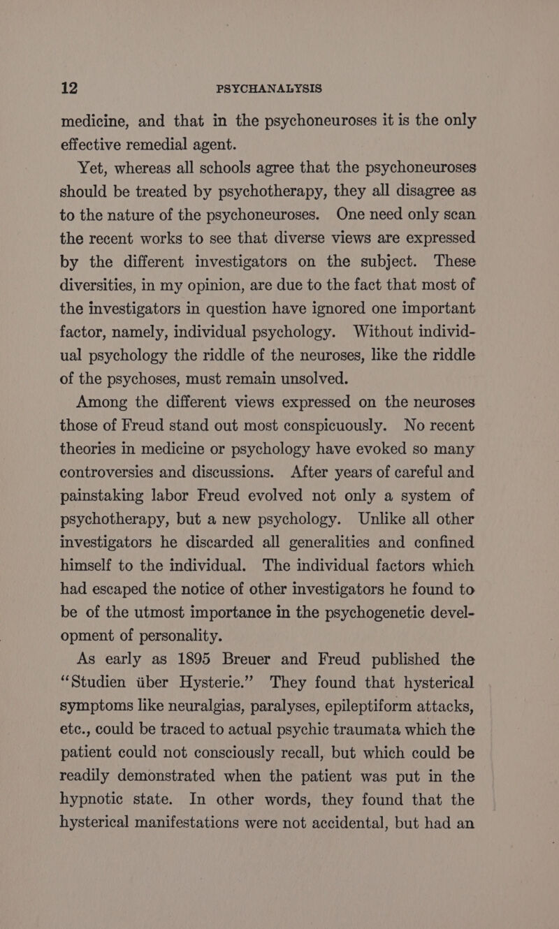 medicine, and that in the psychoneuroses it is the only effective remedial agent. Yet, whereas all schools agree that the psychoneuroses should be treated by psychotherapy, they all disagree as to the nature of the psychoneuroses. One need only scan the recent works to see that diverse views are expressed by the different investigators on the subject. These diversities, in my opinion, are due to the fact that most of the investigators in question have ignored one important factor, namely, individual psychology. Without individ- ual psychology the riddle of the neuroses, like the riddle of the psychoses, must remain unsolved. Among the different views expressed on the neuroses those of Freud stand out most conspicuously. No recent theories in medicine or psychology have evoked so many controversies and discussions. After years of careful and painstaking labor Freud evolved not only a system of psychotherapy, but a new psychology. Unlike all other investigators he discarded all generalities and confined himself to the individual. The individual factors which had escaped the notice of other investigators he found to be of the utmost importance in the psychogenetic devel- opment of personality. As early as 1895 Breuer and Freud published the “Studien iiber Hysterie.” They found that hysterical symptoms like neuralgias, paralyses, epileptiform attacks, etc., could be traced to actual psychic traumata which the patient could not consciously recall, but which could be readily demonstrated when the patient was put in the hypnotic state. In other words, they found that the hysterical manifestations were not accidental, but had an