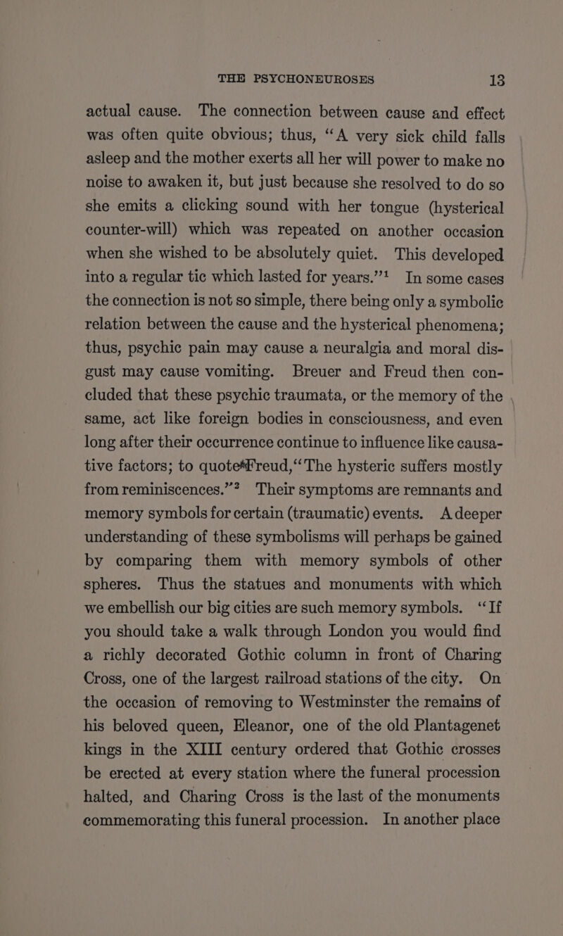 actual cause. The connection between cause and effect was often quite obvious; thus, “A very sick child falls asleep and the mother exerts all her will power to make no noise to awaken it, but just because she resolved to do so she emits a clicking sound with her tongue (hysterical counter-will) which was repeated on another occasion when she wished to be absolutely quiet. This developed into a regular tic which lasted for years.” In some cases the connection is not so simple, there being only a symbolic relation between the cause and the hysterical phenomena; thus, psychic pain may cause a neuralgia and moral dis- gust may cause vomiting. Breuer and Freud then con- cluded that these psychic traumata, or the memory of the , same, act like foreign bodies in consciousness, and even long after their occurrence continue to influence like causa- tive factors; to quote*#reud,‘‘The hysteric suffers mostly from reminiscences.”* Their symptoms are remnants and memory symbols for certain (traumatic) events. A deeper understanding of these symbolisms will perhaps be gained by comparing them with memory symbols of other spheres. Thus the statues and monuments with which we embellish our big cities are such memory symbols. ‘‘If you should take a walk through London you would find a richly decorated Gothic column in front of Charing Cross, one of the largest railroad stations of the city. On the occasion of removing to Westminster the remains of his beloved queen, Eleanor, one of the old Plantagenet kings in the XIII century ordered that Gothic crosses be erected at every station where the funeral procession halted, and Charing Cross is the last of the monuments commemorating this funeral procession. In another place
