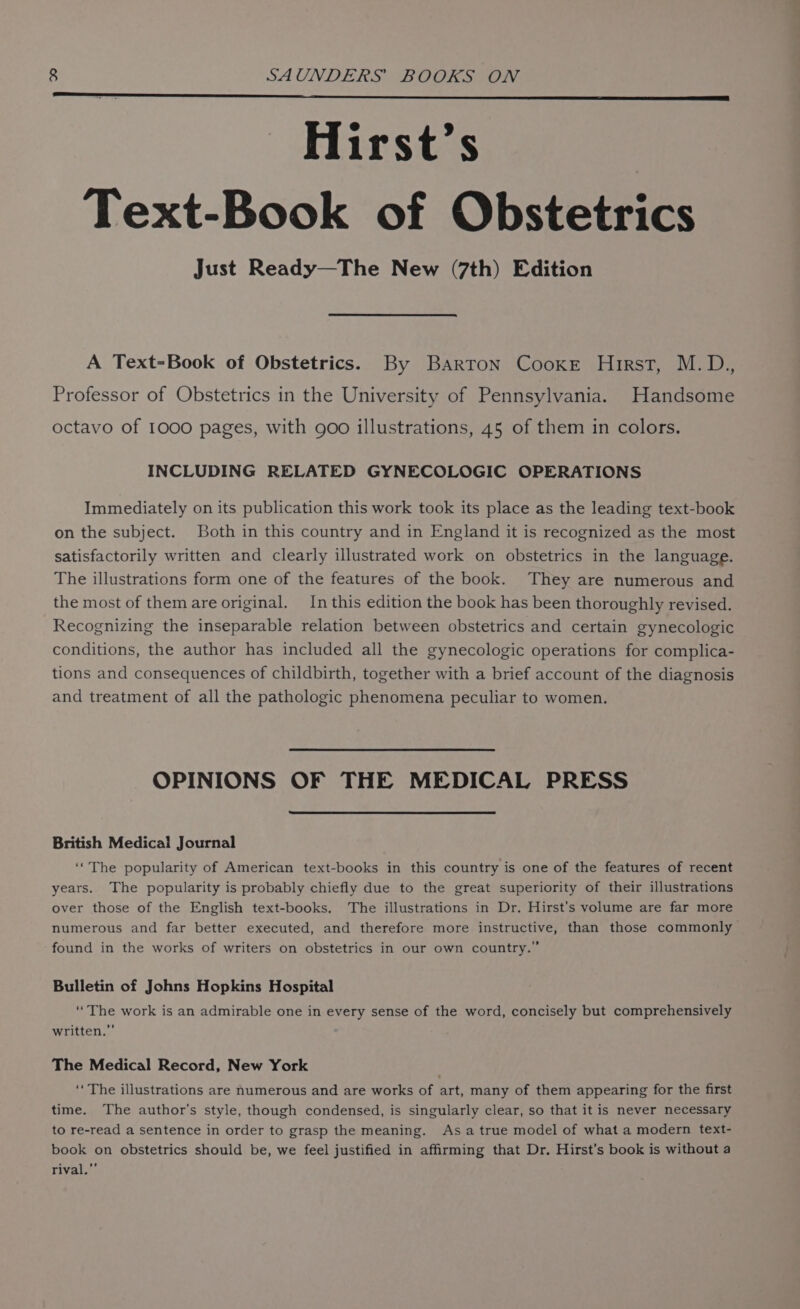 Hirst’s Text-Book of Obstetrics Just Ready—The New (7th) Edition A Text-Book of Obstetrics. By Barton Cooke Hirst, M.D., Professor of Obstetrics in the University of Pennsylvania. Handsome octavo of 1000 pages, with goo illustrations, 45 of them in colors. INCLUDING RELATED GYNECOLOGIC OPERATIONS Immediately on its publication this work took its place as the leading text-book on the subject. Both in this country and in England it is recognized as the most satisfactorily written and clearly illustrated work on obstetrics in the language. The illustrations form one of the features of the book. They are numerous and the most of them are original. In this edition the book has been thoroughly revised. Recognizing the inseparable relation between obstetrics and certain gynecologic conditions, the author has included all the gynecologic operations for complica- tions and consequences of childbirth, together with a brief account of the diagnosis and treatment of all the pathologic phenomena peculiar to women. OPINIONS OF THE MEDICAL PRESS British Medical Journal ‘‘The popularity of American text-books in this country is one of the features of recent years. The popularity is probably chiefly due to the great superiority of their illustrations over those of the English text-books. The illustrations in Dr. Hirst’s volume are far more numerous and far better executed, and therefore more instructive, than those commonly found in the works of writers on obstetrics in our own country.” Bulletin of Johns Hopkins Hospital ‘The work is an admirable one in every sense of the word, concisely but comprehensively written.” The Medical Record, New York ‘‘ The illustrations are numerous and are works of art, many of them appearing for the first time. The author's style, though condensed, is singularly clear, so that it is never necessary to re-read a sentence in order to grasp the meaning. Asa true model of what a modern text- book on obstetrics should be, we feel justified in affirming that Dr. Hirst’s book is without a rival,”’