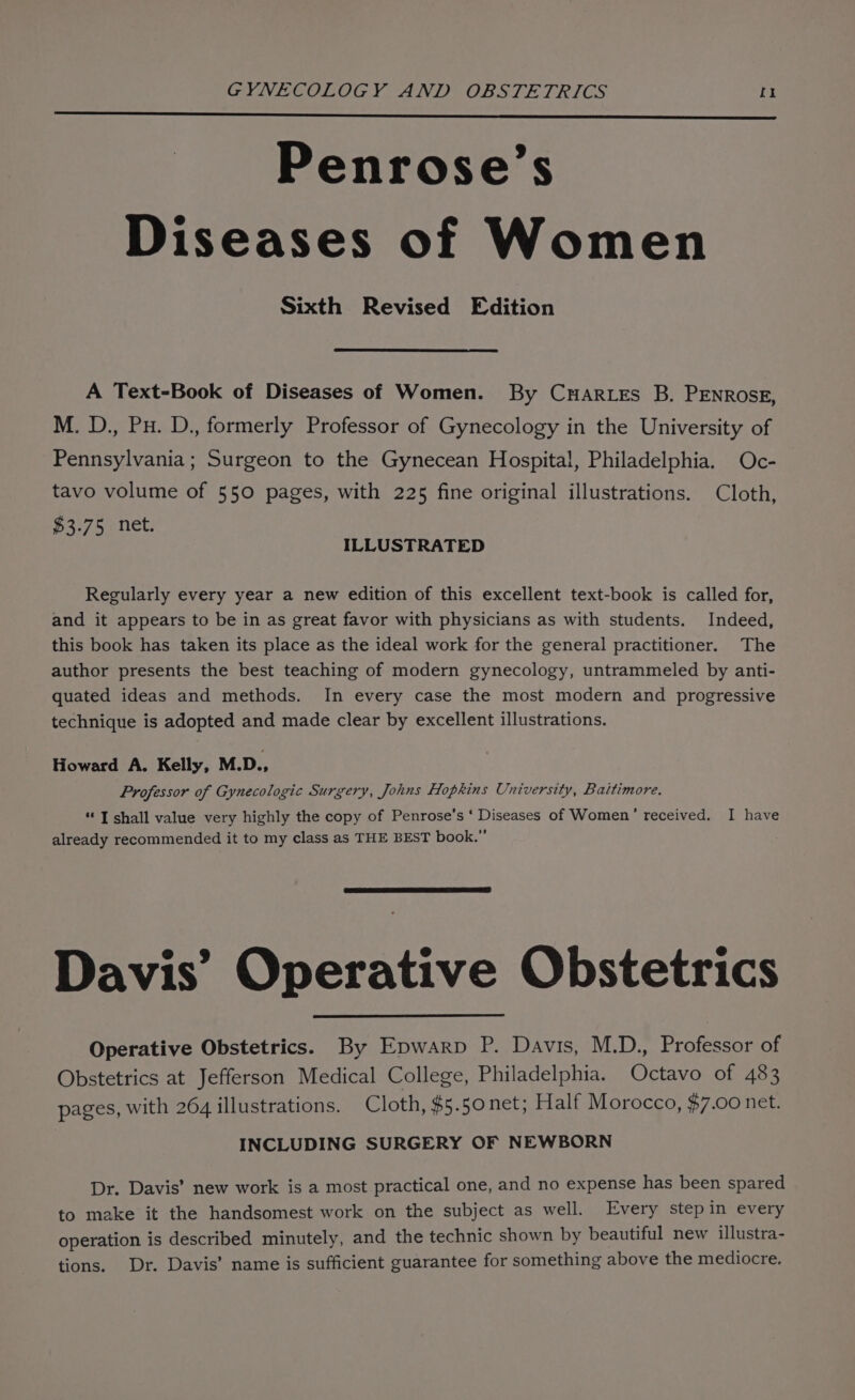 Penrose’s Diseases of Women Sixth Revised Edition A Text-Book of Diseases of Women. By Cartes B. PENROSE, M. D., Pu. D., formerly Professor of Gynecology in the University of Pennsylvania; Surgeon to the Gynecean Hospital, Philadelphia. Oc- tavo volume of 550 pages, with 225 fine original illustrations. Cloth, £3.75 net. ILLUSTRATED Regularly every year a new edition of this excellent text-book is called for, and it appears to be in as great favor with physicians as with students. Indeed, this book has taken its place as the ideal work for the general practitioner. The author presents the best teaching of modern gynecology, untrammeled by anti- quated ideas and methods. In every case the most modern and progressive technique is adopted and made clear by excellent illustrations. Howard A. Kelly, M.D., Professor of Gynecologic Surgery, Johns Hopkins University, Baltimore. “I shall value very highly the copy of Penrose’s ‘ Diseases of Women’ received. I have already recommended it to my class as THE BEST book.” Davis’ Operative Obstetrics Operative Obstetrics. By Epwarp P. Davis, M.D., Professor of Obstetrics at Jefferson Medical College, Philadelphia. Octavo of 483 pages, with 264 illustrations. Cloth, $5.50 net; Half Morocco, $7.00 net. INCLUDING SURGERY OF NEWBORN Dr. Davis’ new work is a most practical one, and no expense has been spared to make it the handsomest work on the subject as well. Every step in every operation is described minutely, and the technic shown by beautiful new illustra- tions. Dr. Davis’ name is sufficient guarantee for something above the mediocre.