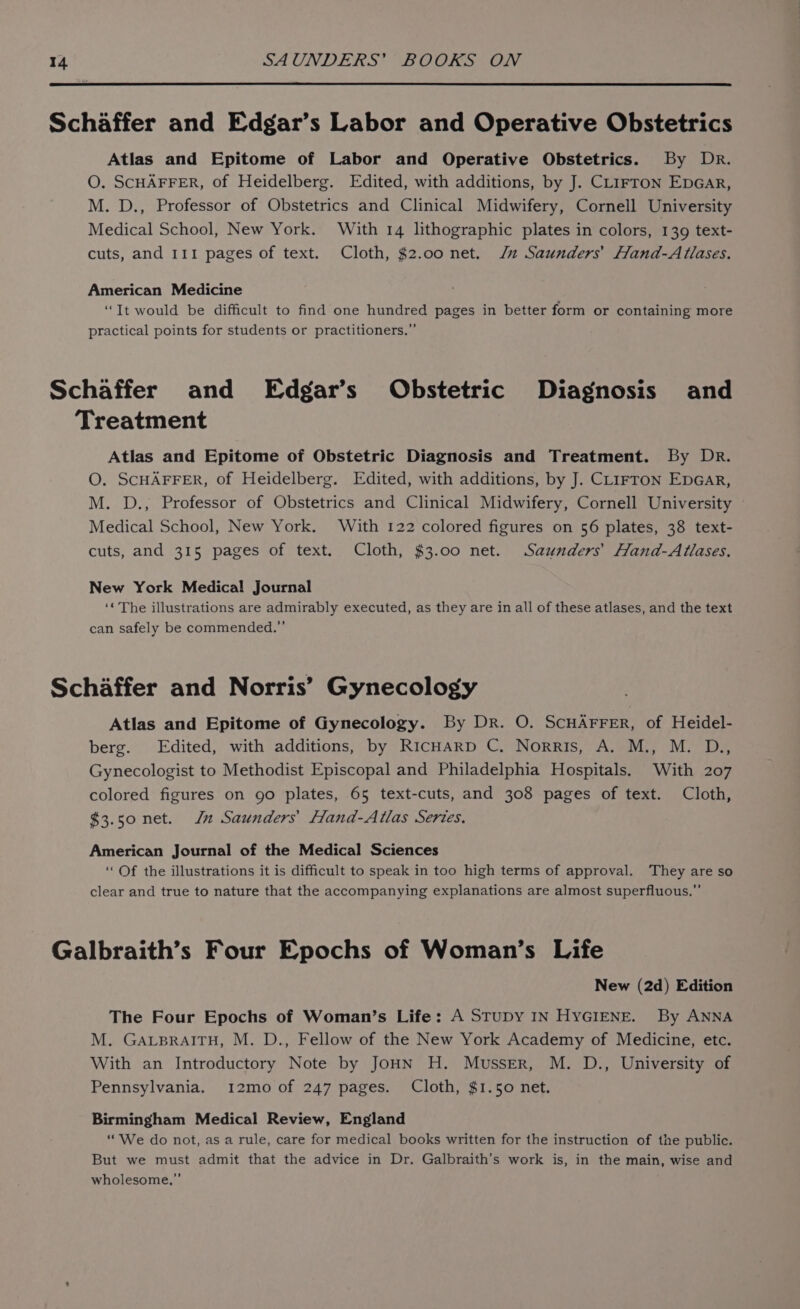 Schaffer and Edgar’s Labor and Operative Obstetrics Atlas and Epitome of Labor and Operative Obstetrics. By Dr. O. SCHAFFER, of Heidelberg. Edited, with additions, by J. CL1Fron EpGar, M. D., Professor of Obstetrics and Clinical Midwifery, Cornell University Medical School, New York. With 14 lithographic plates in colors, 139 text- cuts, and 111 pages of text. Cloth, $2.00 net. J Saunders’ Hand-Atlases. American Medicine “It would be difficult to find one hundred pages in better form or containing more practical points for students or practitioners.” Schaffer and Edgar’s Obstetric Diagnosis and Treatment Atlas and Epitome of Obstetric Diagnosis and Treatment. By Dr. O. SCHAFFER, of Heidelberg. Edited, with additions, by J. CLIFTON EDGAR, M. D., Professor of Obstetrics and Clinical Midwifery, Cornell University Medical School, New York. With 122 colored figures on 56 plates, 38 text- cuts, and 315 pages of text. Cloth, $3.00 net. Saunders’ Hand-Atlases. New York Medical Journal ‘« The illustrations are admirably executed, as they are in all of these atlases, and the text can safely be commended.” Schaffer and Norris’ Gynecology Atlas and Epitome of Gynecology. By Dr. O. SCHAFFER, of Heidel- berg. Edited, with additions, by RICHARD C. Norris, A. M., M. D., Gynecologist to Methodist Episcopal and Philadelphia Hospitals. With 207 colored figures on go plates, 65 text-cuts, and 308 pages of text. Cloth, $3.50 net. Jn Saunders’ Hand-Atlas Series. American Journal of the Medical Sciences ‘Of the illustrations it is difficult to speak in too high terms of approval. They are so clear and true to nature that the accompanying explanations are almost superfluous.” Galbraith’s Four Epochs of Woman’s Life New (2d) Edition The Four Epochs of Woman’s Life: A StuDy IN HYGIENE. By ANNA M. GALBRAITH, M. D., Fellow of the New York Academy of Medicine, etc. With an Introductory Note by JoHN H. Musser, M. D., University of Pennsylvania. 12mo of 247 pages. Cloth, $1.50 net. Birmingham Medical Review, England ““We do not, as a rule, care for medical books written for the instruction of the public. But we must admit that the advice in Dr. Galbraith’s work is, in the main, wise and wholesome,”