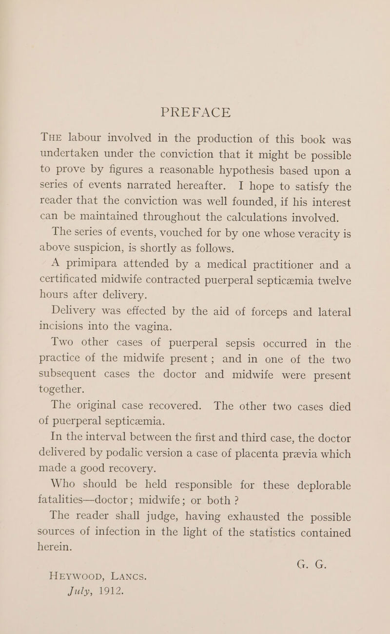 PR PACE THE labour involved in the production of this book was undertaken under the conviction that it might be possible to prove by figures a reasonable hypothesis based upon a series of events narrated hereafter. I hope to satisfy the reader that the conviction was well founded, if his interest can be maintained throughout the calculations involved. The series of events, vouched for by one whose veracity is above suspicion, is shortly as follows. A primipara attended by a medical practitioner and a certificated midwife contracted puerperal septicaemia twelve hours after delivery. Delivery was effected by the aid of forceps and lateral incisions into the vagina. Two other cases of puerperal sepsis occurred in the practice of the midwife present; and in one of the two subsequent cases the doctor and midwife were present together. The original case recovered. The other two cases died of puerperal septicemia. In the interval between the first and third case, the doctor delivered by podalic version a case of placenta preevia which made a good recovery. Who should be held responsible for these deplorable fatalities—doctor; midwife; or both ? The reader shall judge, having exhausted the possible sources of infection in the light of the statistics contained herein. GG. HEYWOOD, LANCS. July, 1912.