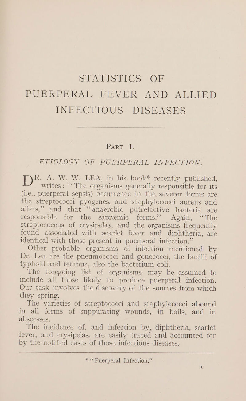 SI ALISTICS OF PULKPERAL PEVER. AND ALLIED INFECTIOUS - DISEASES Part I, ETIOLOGY OF PUERPERAL INFECTION. R. A. W. W. LEA, in his book* recently published, writes: “The organisms generally responsible for its (i.e., puerperal sepsis) occurrence in the severer forms are the streptococci pyogenes, and staphylococci aureus and albus,” and that “anaerobic putrefactive bacteria are Fespolsipie for the sapremic forms,” Agaim, “The streptococcus of erysipelas, and the organisms frequently found associated with scarlet fever and diphtheria, are identical with those present in puerperal infection.” Other probable organisms of infection mentioned by Dr. Lea are the pneumococci and gonococci, the bacilli of typhoid and tetanus, also the bacterium coli. The foregoing list of organisms may be assumed to include all those likely to produce puerperal infection. Our task involves the discovery of the sources from which they spring. The varieties of streptococci and staphylococci abound in all forms of suppurating wounds, in boils, and in abscesses. | The incidence of, and infection by, diphtheria, scarlet fever, and erysipelas, are easily traced and accounted for by the notified cases of those infectious diseases. * « Puerperal Infection.”