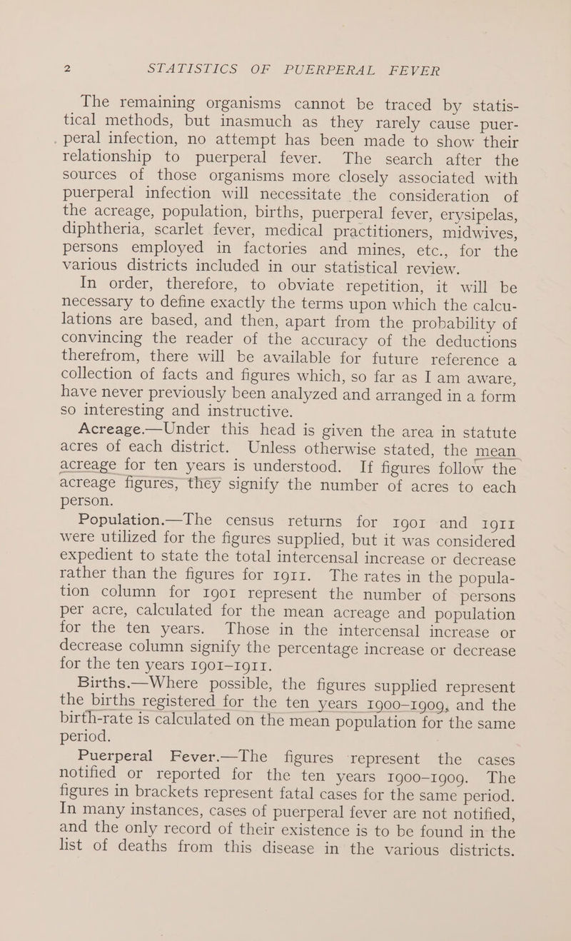 The remaining organisms cannot be traced by statis- tical methods, but inasmuch as they rarely cause puer- . peral infection, no attempt has been made to show their relationship to puerperal fever. The search after the sources of those organisms more closely associated with puerperal infection will necessitate the consideration of the acreage, population, births, puerperal fever, erysipelas, diphtheria, scarlet fever, medical practitioners, midwives, persons employed in factories and mines, etc., for the various districts included in our statistical] review. In order, therefore, to obviate repetition, it will be necessary to define exactly the terms upon which the calcu- lations are based, and then, apart from the probability of convincing the reader of the accuracy of the deductions therefrom, there will be available for future reference a collection of facts and figures which, so far as Iam aware, have never previously been analyzed and arranged in a form so interesting and instructive. Acreage.—Under this head is given the area in statute acres of each district. Unless otherwise stated, the mean acreage for ten years is understood. If figures follow the acreage figures, they signify the number of acres to each person. Population.—The census returns for rgor and 1911 were utilized for the figures supplied, but it was considered expedient to state the total intercensal increase or decrease rather than the figures for rg1z. The rates in the popula- tion column for Igor represent the number of persons per acre, calculated for the mean acreage and population for the ten years. Those in the intercensal increase or decrease column signify the percentage increase or decrease for the ten years IgoI-r1o1I. Births.—Where possible, the figures supplied represent the births registered for the ten years Ig00-Ig0Q9, and the birth-rate is calculated on the mean population for the same period. Puerperal Fever.—The figures represent the cases notified or reported for the ten years Igo0o-1909. The figures in brackets represent fatal cases for the same period. In many instances, cases of puerperal fever are not notified, and the only record of their existence is to be found in the list of deaths from this disease in the various districts.