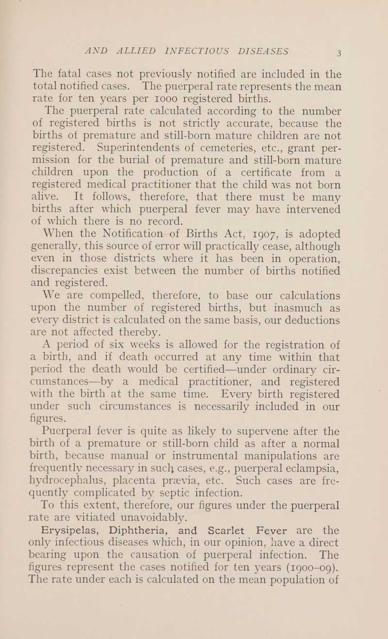 The fatal cases not previously notified are included in the total notified cases. The puerperal rate represents the mean rate for ten years per 1000 registered births. The puerperal rate calculated according to the number of registered births is not strictly accurate, because the births of premature and still-born mature children are not registered. Superintendents of cemeteries, etc., grant per- mission for the burial of premature and still-born mature children upon the production of a certificate from a registered medical practitioner that the child was not born alive. It follows, therefore, that there must be many births after which puerperal fever may have intervened of which there is no record. When the Notification of Births Act, 1907, is adopted generally, this source of error will practically cease, although even in those districts where it has been in operation, discrepancies exist between the number of births notified and registered. We are compelled, therefore, to base our calculations upon the number of registered births, but inasmuch as every district is calculated on the same basis, our deductions are not affected thereby. A period of six weeks is allowed for the registration of a birth, and if death occurred at any time within that period the death would be certified—under ordinary cir- cumstances—by a medical practitioner, and registered with the birth at the same time. Every birth registered under such circumstances is necessarily included in our figures. Puerperal fever is quite as likely to supervene after the birth of a premature or still-born child as after a normal birth, because manual or instrumental manipulations are frequently necessary in such cases, e.g., puerperal eclampsia, hydrocephalus, placenta przvia, etc. Such cases are fre- quently complicated by septic infection. To this extent, therefore, our figures under the puerperal rate are vitiated unavoidably. Erysipelas, Diphtheria, and Scarlet Fever are the only infectious diseases which, in our opinion, have a direct bearing upon the causation of puerperal infection. The figures represent the cases notified for ten years (1900-09). The rate under each is calculated on the mean population of
