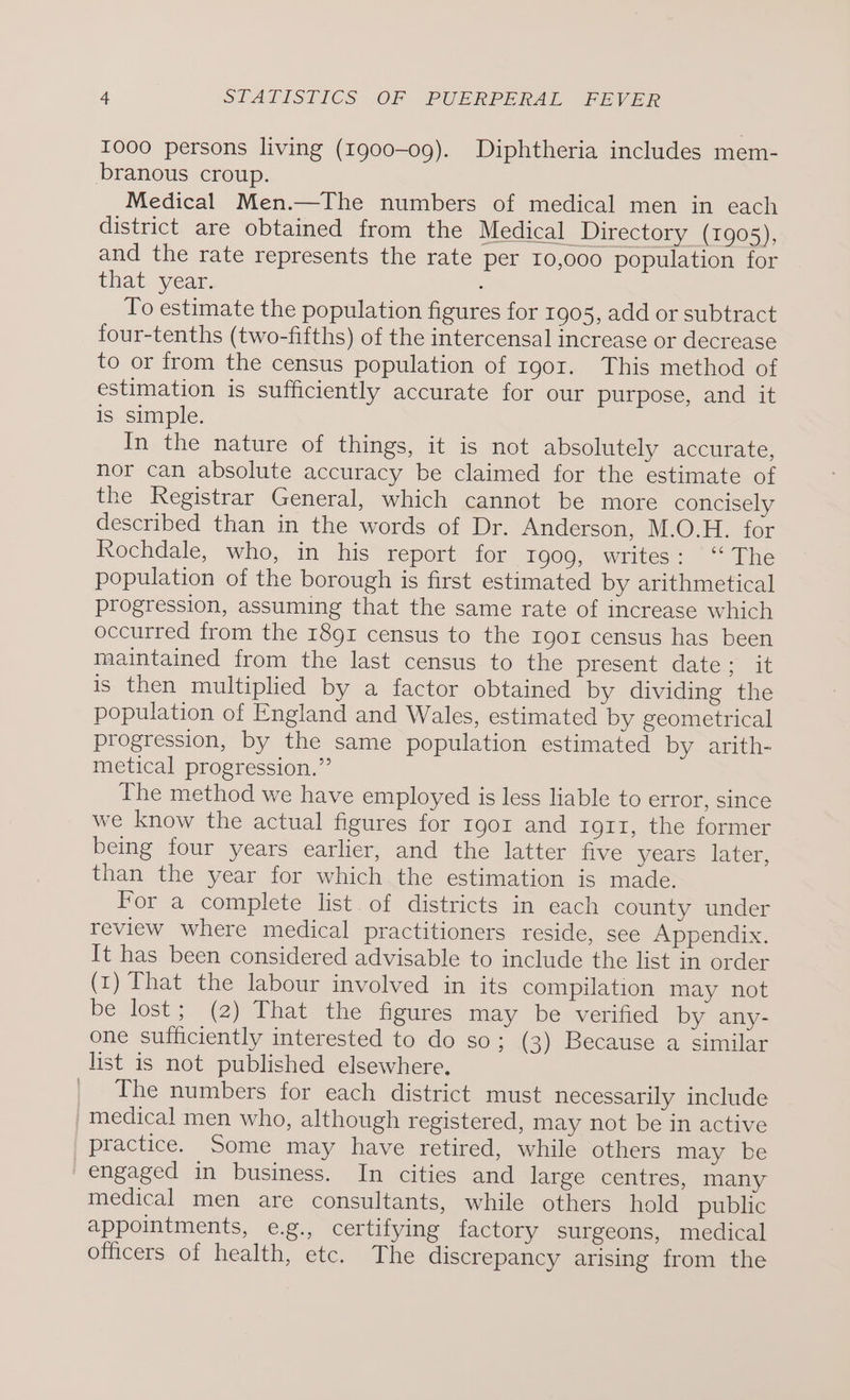 1000 persons living (1900-09). Diphtheria includes mem- branous croup. Medical Men.—The numbers of medical men in each district are obtained from the Medical Directory (1905), and the rate represents the rate per 10,000 population for that year. To estimate the population figures for 1905, add or subtract four-tenths (two-fifths) of the intercensal increase or decrease to or from the census population of 1901. This method of estimation is sufficiently accurate for our purpose, and it is simple. In the nature of things, it is not absolutely accurate, nor can absolute accuracy be claimed for the estimate of the Registrar General, which cannot be more concisely described than in the words of Dr. Anderson, M.O.H. for Rochdale, who, in his report fOr. 1000, writes: “The population of the borough is first estimated by arithmetical progression, assuming that the same rate of increase which occurred from the 1891 census to the r90z census has been maintained from the last census to the present date; it is then multiplied by a factor obtained by dividing the population of England and Wales, estimated by geometrical progression, by the same population estimated by arith- metical progression.” The method we have employed is less liable to error, since we know the actual figures for rgor and ro11, the former being four years earlier, and the latter five years later, than the year for which the estimation is made. For a complete list. of districts in each county under review where medical practitioners reside, see Appendix. It has been considered advisable to include the list in order (1) That the labour involved in its compilation may not be lost; (2) That the figures may be verified by any- one sufficiently interested to do so; (3) Because a similar list is not published elsewhere. _ The numbers for each district must necessarily include medical men who, although registered, may not be in active practice. Some may have retired, while others may be engaged in business. In cities and large centres, many medical men are consultants, while others hold public appointments, e.g., certifying factory surgeons, medical officers of health, etc. The discrepancy arising from the