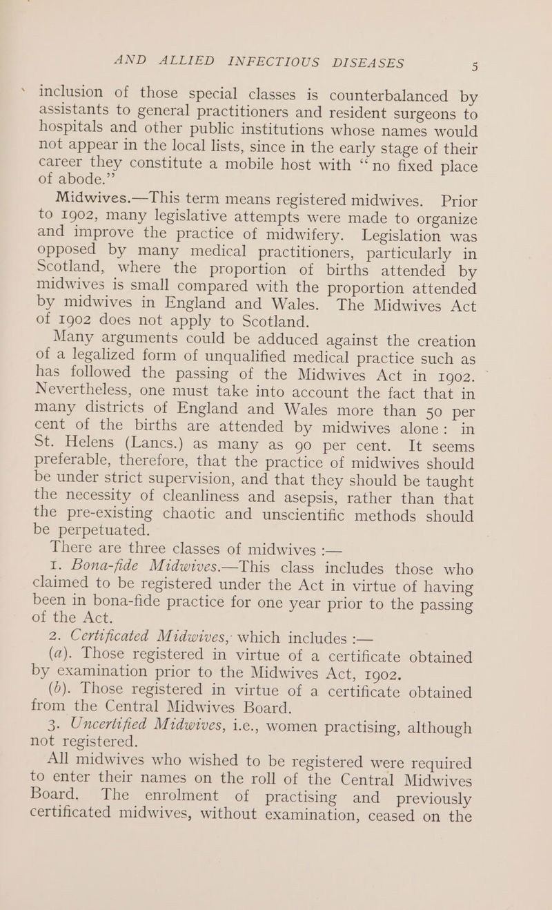 inclusion of those special classes is counterbalanced by assistants to general practitioners and resident surgeons to hospitals and other public institutions whose names would not appear in the local lists, since in the early stage of their career they constitute a mobile host with “no fixed place of abode.” Midwives.—This term means registered midwives. Prior to 1902, many legislative attempts were made to organize and improve the practice of midwifery. Legislation was opposed by many medical practitioners, particularly in Scotland, where the proportion of births attended by midwives is small compared with the proportion attended by midwives in England and Wales. The Midwives Act of 1902 does not apply to Scotland. Many arguments could be adduced against the creation of a legalized form of unqualified medical practice such as has followed the passing of the Midwives Act in 29075 Nevertheless, one must take into account the fact that in many districts of England and Wales more than 50 per cent of the births are attended by midwives alone: in St. Helens (Lancs.) as many as go per cent. It seems preferable, therefore, that the practice of midwives should be under strict supervision, and that they should be taught the necessity of cleanliness and asepsis, rather than that the pre-existing chaotic and unscientific methods should be perpetuated. There are three classes of midwives :— 1. Bona-fide Midwives——This class includes those who claimed to be registered under the Act in virtue of having been in bona-fide practice for one year prior to the passing of the Act. 2. Certificated Midwives, which includes :-— (a). Those registered in virtue of a certificate obtained by examination prior to the Midwives Act, 1902. (0). Those registered in virtue of a certificate obtained from the Central Midwives Board. ) 3. Uncertified Midwives, i.e., women practising, although not registered. All midwives who wished to be registered were required to enter their names on the roll of the Central Midwives Board. The enrolment of practising and _ previously certificated midwives, without examination, ceased on the