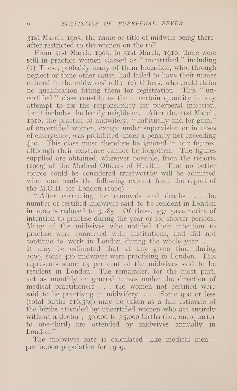 31st March, 1905, the name or title of midwife being there- after restricted to the women on the roll. From 31st March, 1905, to 31st March, 1910, there were still in practice women classed as “ uncertified,” including (1) Those, probably many of them bona-fide, who, through neglect or some other cause, had failed to have their names entered in the midwives’ roll; (2) Others, who could claim no qualification fitting them for registration. This “ un- certified ’’ class constitutes the uncertain quantity in any attempt to fix the responsibility for puerperal infection, for it includes the handy neighbour. After the 31st March, 1910, the practice of midwifery, “ habitually and for gain,” of uncertified women, except under supervision or in cases of emergency, was prohibited under a penalty not exceeding f10. This class must therefore be ignored in our figures, although their existence cannot be forgotten. The figures supplied are obtained, wherever possible, from the reports (1909) of the Medical Officers of Health. That no better source could be considered trustworthy will be admitted when one reads the following extract from the report of the M.O.H. for London (1909) :— “oxiter cormecting- ior removals. “and deaths 42. see number of certified midwives said to be resident in London If 1909 1s reduced to 3,285. Ol theses 537 gave notuce of intention to practise during the year or for shorter periods. Many of the midwives who notified their intention to practise were connected with institutions, and did not continue to work in London during the whole year... . lt may be estimated that at any given time during 1909, some 420 midwives were practising in London. This represents some 13 per cent of the midwives said to be resident in London. The remainder, for the most part, act as monthly or general nurses under the direction of medical practitioners .. . 140 women Not certied “were said to be practising in midwifery. . . . Some goo or less (total births 116,559) may be taken as a fair estimate of the births attended by uncertified women who act entirely without a doctor ; 30,000 to 35,000 births (i.e., one-quarter to one-third) are attended by midwives annually in London.” The midwives rate is calculated—lhke medical men— per 10,000 population for I1go9.