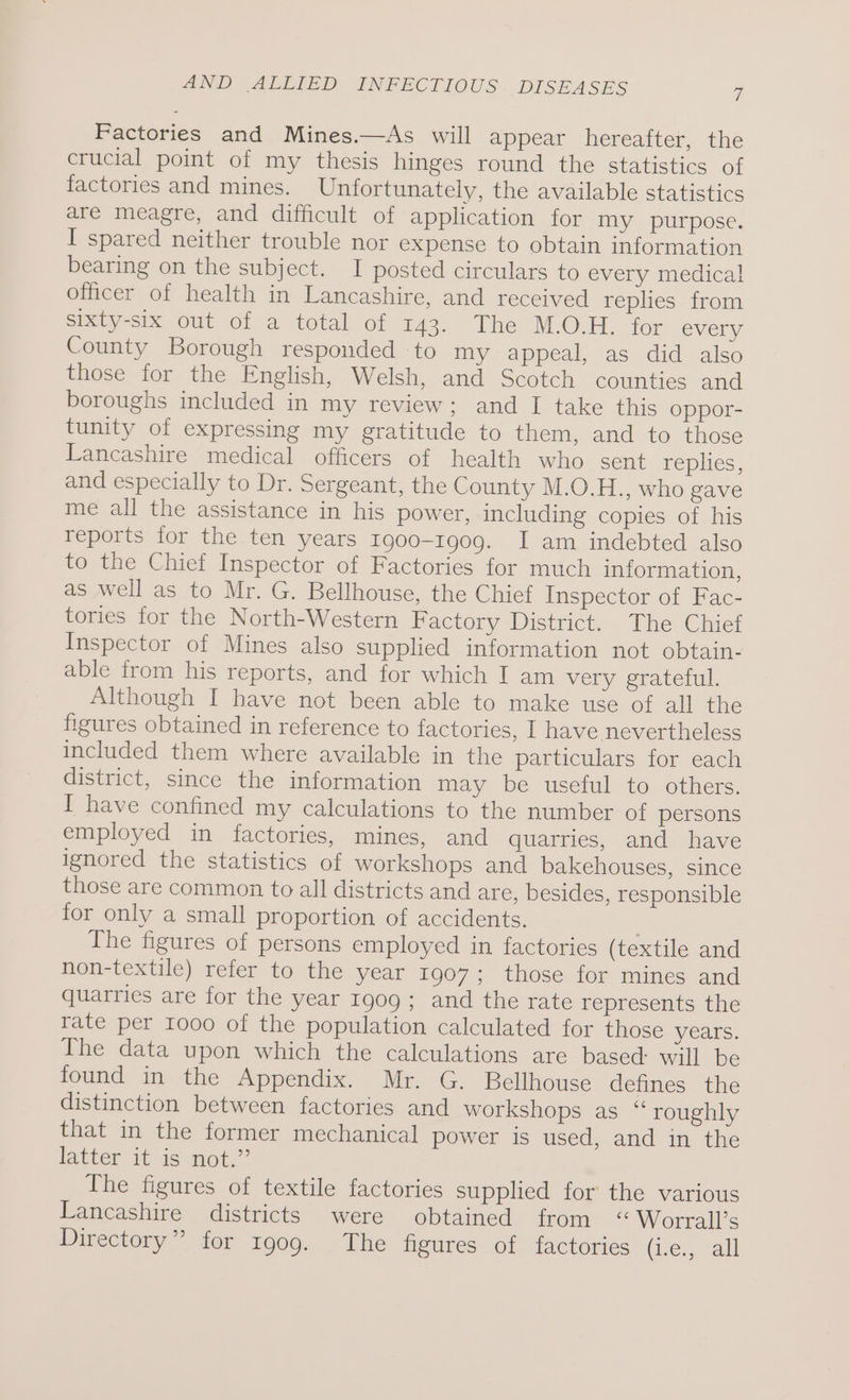 Factories and Mines.—As will appear hereafter, the crucial point of my thesis hinges round the statistics of factories and mines. Unfortunately, the available statistics are meagre, and difficult of application for my purpose. I spared neither trouble nor expense to obtain information bearing on the subject. I posted circulars to every medical officer of health in Lancashire, and received replies from ebey-cix Out OL a total of 143. The MOH. for every County Borough responded to my appeal, as did also those for the English, Welsh, and Scotch counties and boroughs included in my review; and I take this oppor- tunity of expressing my gratitude to them, and to those Lancashire medical officers of health who sent replies, and especially to Dr. Sergeant, the County M.O.H., who gave me all the assistance in his power, including copies of his reports for the ten years 1900-1909. I am indebted also to the Chief Inspector of Factories for much information, as well as to Mr. G. Bellhouse, the Chief Inspector of Fac- tories for the North-Western Factory District. The Chief Inspector of Mines also supplied information not obtain- able from his reports, and for which I am very grateful. Although I have not been able to make use of all the figures obtained in reference to factories, I have nevertheless included them where available in the particulars for each district, since the information may be useful to others. I have confined my calculations to the number of persons employed in factories, mines, and quarries, and have ignored the statistics of workshops and bakehouses, since those are common to all districts and are, besides, responsible for only a small proportion of accidents. | The figures of persons employed in factories (textile and non-textile) refer to the year 1907; those for mines and quarries are for the year 1909; and the rate represents the rate per 1000 of the population calculated for those years. The data upon which the calculations are based: will be found in the Appendix. Mr. G. Bellhouse defines the distinction between factories and workshops as “ roughly that in the former mechanical power is used, and in the latter 16 is not.” The figures of textile factories supplied for the various Lancashire districts were obtained from “ Worrall’s Directory” for 1909. The figures of factories (Ge. alt