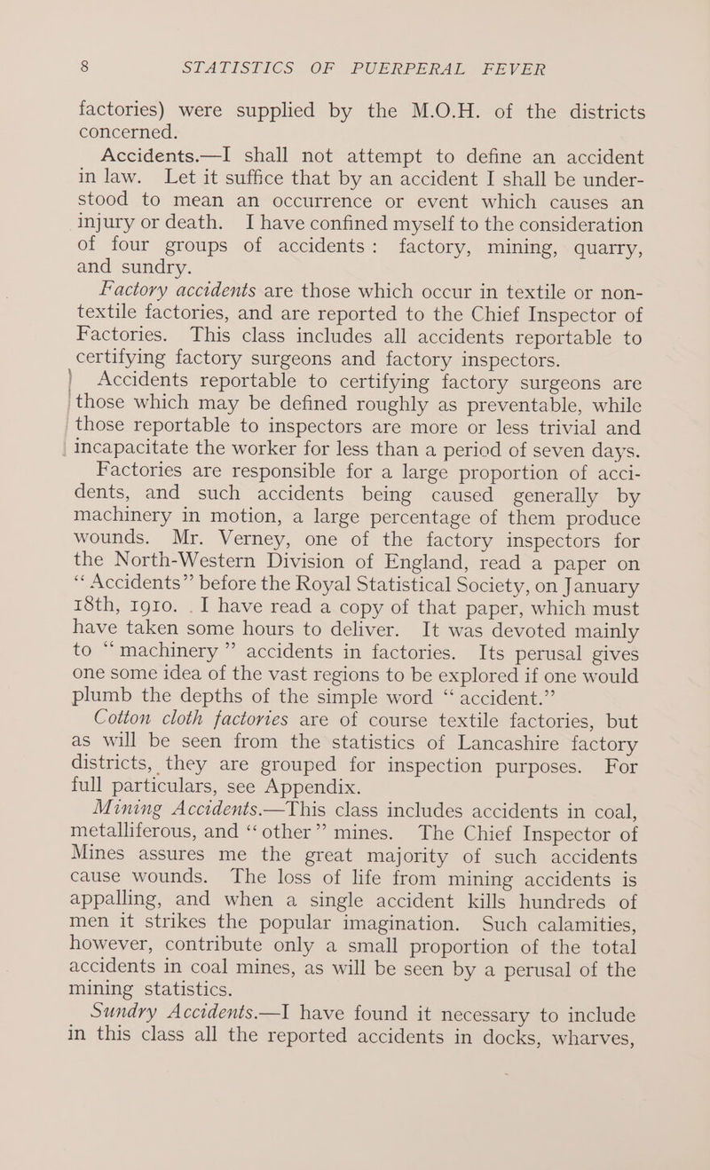 factories) were supplied by the M.O.H. of the districts concerned. Accidents.—I shall not attempt to define an accident in law. Let it suffice that by an accident I shall be under- stood to mean an occurrence or event which causes an Injury or death. I have confined myself to the consideration of four groups of accidents: factory, mining, quarry, and sundry. Factory accidents are those which occur in textile or non- textile factories, and are reported to the Chief Inspector of Factories. This class includes all accidents reportable to certifying factory surgeons and factory inspectors. | Accidents reportable to certifying factory surgeons are those which may be defined roughly as preventable, while those reportable to inspectors are more or less trivial and | capacitate the worker for less than a period of seven days. Factories are responsible for a large proportion of acci- dents, and such accidents being caused generally by machinery in motion, a large percentage of them produce wounds. Mr. Verney, one of the factory inspectors for the North-Western Division of England, read a paper on ‘ Accidents” before the Royal Statistical Society, on January 18th, 1910. . I have read a copy of that paper, which must have taken some hours to deliver. It was devoted mainly to “machinery ” accidents in factories. Its perusal gives one some idea of the vast regions to be explored if one would plumb the depths of the simple word “ accident.” Cotton cloth factories are of course textile factories, but as will be seen from the statistics of Lancashire factory districts, they are grouped for inspection purposes. For full particulars, see Appendix. Mining Acctdents.—This class includes accidents in coal, metalliferous, and “other” mines. The Chief Inspector of Mines assures me the great majority of such accidents cause wounds. The loss of life from mining accidents is appalling, and when a single accident kills hundreds of men it strikes the popular imagination. Such calamities, however, contribute only a small proportion of the total accidents in coal mines, as will be seen by a perusal of the mining statistics. Sundry Accidents.—I have found it necessary to include in this class all the reported accidents in docks, wharves, \