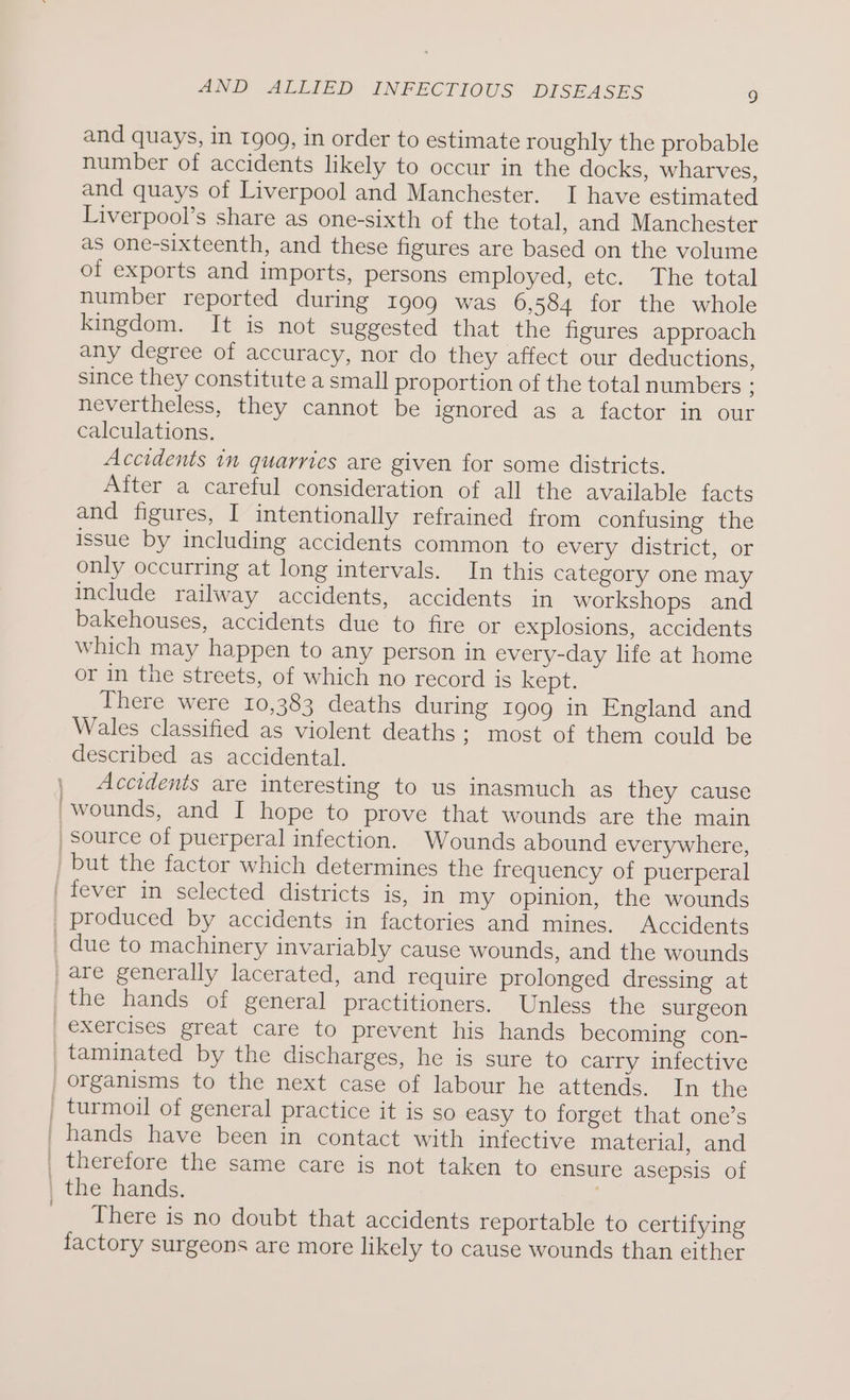 and quays, in 1909, in order to estimate roughly the probable number of accidents likely to occur in the docks, wharves, and quays of Liverpool and Manchester. I have estimated Liverpool’s share as one-sixth of the total, and Manchester as one-sixteenth, and these figures are based on the volume of exports and imports, persons employed, etc. The total number reported during 1909 was 6,584 for the whole kingdom. It is not suggested that the figures approach any degree of accuracy, nor do they affect our deductions, since they constitute a small proportion of the total numbers : nevertheless, they cannot be ignored as a factor in our calculations. Accidents in quarries are given for some districts. After a careful consideration of all the available facts and figures, I intentionally refrained from confusing the issue by including accidents common to every district, or only occurring at long intervals. In this category one may include railway accidents, accidents in workshops and bakehouses, accidents due to fire or explosions, accidents which may happen to any person in every-day life at home or in the streets, of which no record is kept. There were 10,383 deaths during 1909 in England and Wales classified as violent deaths ; most of them could be described as accidental. | Accidents are interesting to us inasmuch as they cause 'wounds, and I hope to prove that wounds are the main source of puerperal infection. Wounds abound everywhere, | but the factor which determines the frequency of puerperal | fever in selected districts is, in my opinion, the wounds _ produced by accidents in factories and mines. Accidents _ due to machinery invariably cause wounds, and the wounds are generally lacerated, and require prolonged dressing at the hands of general practitioners. Unless the surgeon exercises great care to prevent his hands becoming con- _taminated by the discharges, he is sure to carry infective organisms to the next case of labour he attends. In the _ turmoil of general practice it is so easy to forget that one’s ' hands have been in contact with infective material, and | therefore the same care is not taken to ensure asepsis of | the hands. ; _ There is no doubt that accidents reportable to certifying factory surgeons are more likely to cause wounds than either