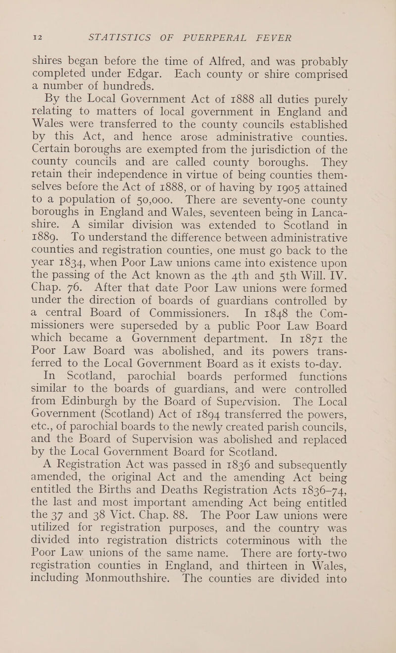 shires began before the time of Alfred, and was probably completed under Edgar. Each county or shire comprised a number of hundreds. By the Local Government Act of 1888 all duties purely relating to matters of local government in England and Wales were transferred to the county councils established by this Act, and hence arose administrative counties. Certain boroughs are exempted from the jurisdiction of the county councils and are called county boroughs. They retain their independence in virtue of being counties them- selves before the Act of 1888, or of having by 1905 attained to a population of 50,000. There are seventy-one county boroughs in England and Wales, seventeen being in Lanca- shire. A similar division was extended to Scotland in 1889. To understand the difference between administrative counties and registration counties, one must go back to the year 1834, when Poor Law unions came into existence upon the passing of the Act known as the 4th and 5th Will. IV. Chap. 76. After that date Poor Law unions were formed under the direction of boards of guardians controlled by a central Board of Commissioners. In 1848 the Com- missioners were superseded by a public Poor Law Board which became a Government department. In 1871 the Poor Law Board was abolished, and its powers trans- ferred to the Local Government Board as it exists to-day. In Scotland, parochial boards performed functions similar to the boards of guardians, and were controlled from Edinburgh by the Board of Supervision. The Local Government (Scotland) Act of 1894 transferred the powers, etc., of parochial boards to the newly created parish councils, and the Board of Supervision was abolished and replaced by the Local Government Board for Scotland. A Registration Act was passed in 1836 and subsequently amended, the original Act and the amending Act being entitled the Births and Deaths Registration Acts 1836-74, the last and most important amending Act being entitled the 37 and 38 Vict. Chap. 88. The Poor Law unions were utilized for registration purposes, and the country was divided into registration districts coterminous with the Poor Law unions of the same name. There are forty-two registration counties in England, and thirteen in Wales, including Monmouthshire. The counties are divided into