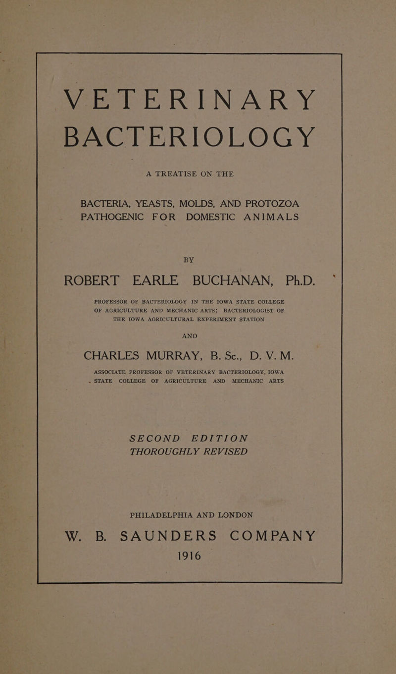 VETERINARY BACTERIOLOGY A TREATISE ON THE BACTERIA, YEASTS, MOLDS, AND PROTOZOA PATHOGENIC FOR DOMESTIC ANIMALS BY ROBERT EARLE BUCHANAN, Ph.D. PROFESSOR OF BACTERIOLOGY IN THE IOWA STATE COLLEGE OF AGRICULTURE AND MECHANIC ARTS; BACTERIOLOGIST OF THE IOWA AGRICULTURAL EXPERIMENT STATION AND CHARLES MURRAY, B. Sc., D. V.M. ASSOCIATE PROFESSOR OF VETERINARY BACTERIOLOGY, IOWA + STATE COLLEGE OF AGRICULTURE AND MECHANIC ARTS SECOND EDITION THOROUGHLY REVISED PHILADELPHIA AND LONDON W. B SAUNDERS COMPANY 1916