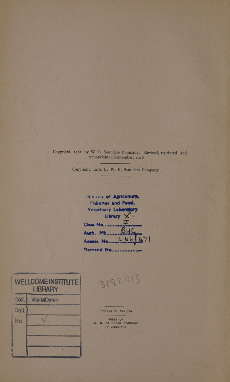 Copyright, ror1, by W. B Saunders Company. Revised, reprinted, and recopyrighted September, 1916 Copyright, 1916, by W. B. Saunders Company Ministry of Agriculture, Fignertes and Feed, Veterinary Leberagory. Librery x. Cleas NO... .00 =. CORERO Auth. Mk... Aguss¢ ; ee Semand Ne..... | WELLCOME INSTITUTE [GUD 2 | SUBRARY ie WelMOmec t VIE? CY PETIT LES Eo VRC! PRINTED IN AMERICA PRESS OF W. B. SAUNDERS COMPANY PHILADELPHIA