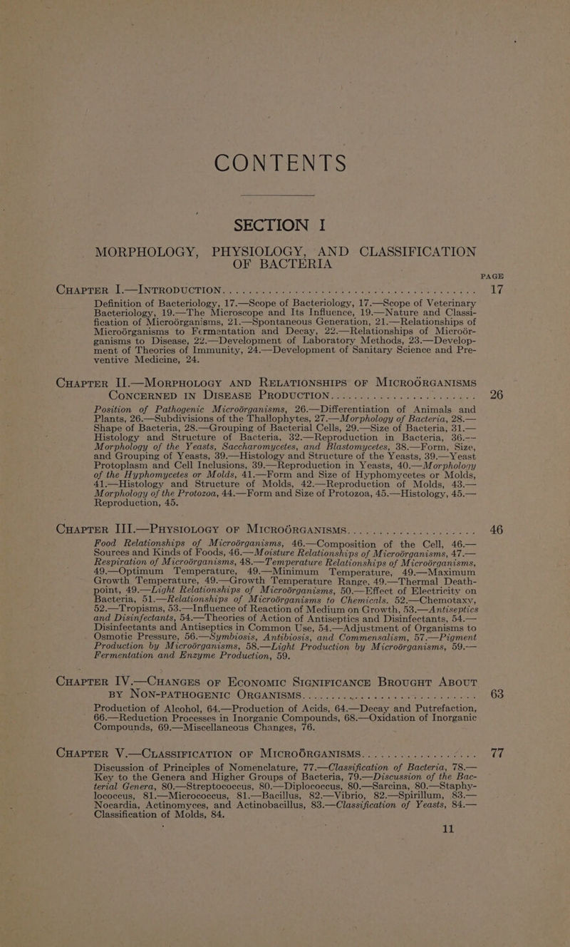 CONTENTS SECTION I MORPHOLOGY, PHYSIOLOGY, AND CLASSIFICATION OF BACTERIA 7 PAGE Caer Tare —— INTRODUCTIONS rom nn ib dnehe ees oes Ve eee aD 7. Definition of Bacteriology, 17.—Scope of Bacteriology, 17.—Scope of Veterinary Bacteriology, 19.—The Microscope and Its Influence, 19.—Nature and Classi- fication of Microdrganisms, 21.—Spontaneous Generation, 21.—Relationships of Microérganisms to Fermentation and Decay, 22.—Relationships of Microér- ganisms to Disease, 22.—Development of Laboratory Methods, 23.—Develop- ment of Theories of Immunity, 24.—Development of Sanitary Science and Pre- ventive Medicine, 24. CHaprer Il.—MorrHoLtocy AND RELATIONSHIPS OF MICROORGANISMS CONCERNED IN DISEASE PRODUCTION................ Te Bard 26 Position of Pathogenic Microérganisms, 26.—Differentiation of Animals and Plants, 26.—Subdivisions of the Thallophytes, 27.—Morphology of Bacteria, 28.— Shape of Bacteria, 28.—Grouping of Bacterial Cells, 29.—Size of Bacteria, 31.— Histology and Structure of Bacteria, 32.—Reproduction in Bacteria, 36.—— Morphology of the Yeasts, Saccharomycetes, and Blastomycetes, 38.—Form, Size, and Grouping of Yeasts, 39.—Histology and Structure of the Yeasts, 39.—Yeast Protoplasm and Cell Inclusions, 39.—Reproduction in Yeasts, 40.—Morphology of the Hyphomycetes or Molds, 41.—Form and Size of Hyphomycetes or Molds, 41.—Histology and Structure of Molds, 42.—Reproduction of Molds, 43.— Morphology of the Protozoa, 44.—Form and Size of Protozoa, 45.—Histology, 45.— Reproduction, 45. CuHaApTER III.—Puystotocy or MIcROGRGANISMS.................24. 46 Food Relationships of Microérganisms, 46.—Composition of the Cell, 46.— Sources and Kinds of Foods, 46.— Moisture Relationships of Microérganisms, 47.— Respiration of Microorganisms, 48.—Temperature Relationships of Microérganisms, 49.—Optimum Temperature, 49.—Minimum Temperature, 49.—Maximum Growth Temperature, 49——Growth Temperature Range, 49.—Thermal Death- point, 49.—Light Relationships of Microérganisms, 50.—Effect of Electricity on Bacteria, 51.—Relationships of Microérganisms to Chemicals. 52.—Chemotaxy, 52.—Tropisms, 53.—Influence of Reaction of Medium on Growth, 53.—Antiseptics and Disinfectants, 54.—Theories of Action of Antiseptics and Disinfectants, 54.— Disinfectants and Antiseptics in Common Use, 54.—Adjustment of Organisms to Osmotic Pressure, 56.—Symbiosis, Antibiosis, and Commensalism, 57.—Pigment Production by Microérganisms, 58.—Light Production by Microérganisms, 59.— Fermentation and Enzyme Production, 59. CuaptTer [V.—Cuances or Economic SIGNIFICANCE Broucut ABOUT BY NON-PATHOGENIC: ORGANISMS. (oe Se Sa. sea oe 68 Production of Alcohol, 64.—Production_ of Acids, 64.—Decay and Putrefaction, 66.—Reduction Processes in Inorganic Compounds, 68.—Oxidation of Inorganic Compounds, 69.—Miscellaneous Changes, 76. CHAPTER V.—CLASSIFICATION OF MIcROORGANISMS..............00-- ver Discussion of Principles of Nomenclature, 77.—Classification of Bacteria, 78.— Key to the Genera and Higher Groups of Bacteria, 79.—Discussion of the Bac- terial Genera, 80.—Streptococcus, 80.—Diplococcus, 80.—Sarcina, 80.—Staphy- lococcus, 81.—Micrococcus, 81.—Bacillus, 82.—Vibrio, 82.—Spirillum, 83.— Nocardia, Actinomyces, and Actinobacillus, 83.—Classification of Yeasts, 84.— Classification of Molds, 84.