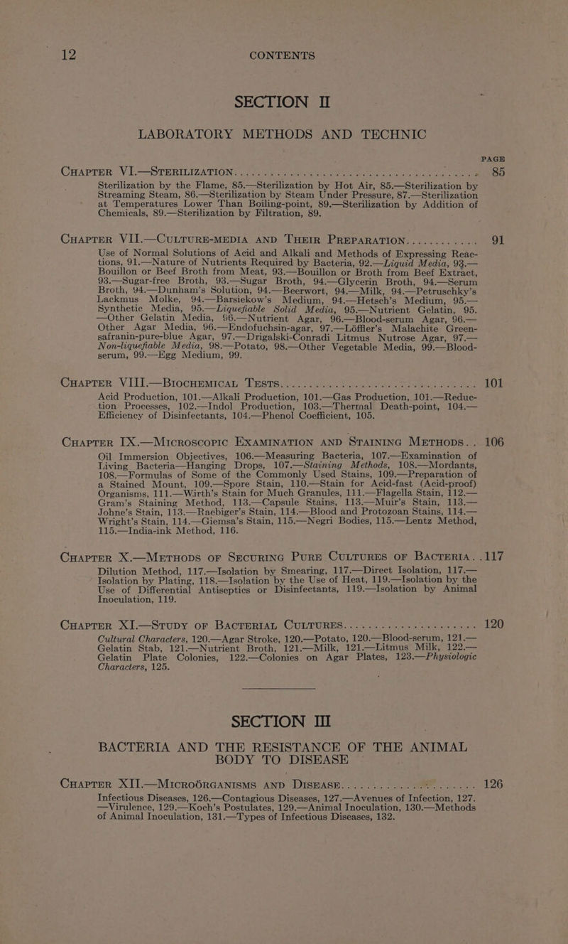 SECTION II LABORATORY METHODS AND TECHNIC CrAprer .Vi-—STERILIZATIONS = 690 Was. Sterilization by the Flame, 85.—Sterilization by Hot Air, 85.—Sterilization by Streaming Steam, 86.—Sterilization by Steam Under Pressure, 87.—Sterilization at Temperatures Lower Than Boiling-point, 89.—Sterilization by Addition of Chemicals, 89.—Sterilization by Filtration, 89. CuHapTeR VII.—CuLTURE-MEDIA AND THEIR PREPARATION........ Use of Normal Solutions of Acid and Alkali and Methods of Expressing Reac- tions, 91.—Nature of Nutrients Required by Bacteria, 92.—Liquid Media, I2.== Bouillon or Beef Broth from Meat, 93.—Bouillon or Broth from Beef Extract, 93.—Sugar-free Broth, 93.—Sugar Broth, 94.—Glycerin Broth, 94.—Serum Broth, 94.—Dunham’s Solution, 94.—Beerwort, 94.—Milk, 94.—Petruschky’s Lackmus Molke, 94.—Barsiekow’s Medium, 94.—Hetsch’s Medium, 95.— Synthetic Media, 95.—Liquefiable Solid Media, 95.—Nutrient Gelatin, 95. —Other Gelatin Media, 96.—Nutrient Agar, 96.—Blood-serum Agar, 96.— Other Agar Media, 96.—Endofuchsin-agar, 97.—Léffler’s Malachite Green- safranin-pure-blue Agar, 97.—Drigalski-Conradi Litmus Nutrose Agar, 97.— Non-liquefiable Media, 98.—Potato, 98.—Other Vegetable Media, 99.—Blood- serum, 99.—Egg Medium, 99. Cuaptrr VIII.—Brocnemican Trsitsiy.-. as). 2 ee, See Acid Production, 101.—Alkali Production, 101.—Gas Production, 101.—Reduc- tion Processes, 102.—Indol Production, 103.—Thermal Death-point, 104.— Efficiency of Disinfectants, 104.—Phenol Coefficient, 105. CHaptTerR LX.—Microscopic EXAMINATION AND STAINING METHODS. . Oil Immersion Objectives, 106.—Measuring Bacteria, 107.—Examination of Living Bacteria—Hanging Drops, 107.—Staining Methods, 108.—Mordants, 108.—Formulas of Some of the Commonly Used Stains, 109.—Preparation of a Stained Mount, 109.—Spore Stain, 110.—Stain for Acid-fast (Acid-proof) Organisms, 111.—Wirth’s Stain for Much Granules, 111.—Flagella Stain, 112.— Gram’s Staining Method, 113.—Capsule Stains, 113.—Muir’s Stain, 113.— Johne’s Stain, 113.—Raebiger’s Stain, 114.—Blood and Protozoan Stains, 114.— Wright’s Stain, 114.—Giemsa’s Stain, 115.—Negri Bodies, 115.—Lentz Method, 115.—India-ink Method, 116. CyapTrerR X.—Mertuops or SECURING PuRE CULTURES OF BACTERIA. Dilution Method, 117.—Isolation by Smearing, 117.—Direct Isolation, 117.— Isolation by Plating, 118.—Isolation by the Use of Heat, 119.—Isolation by the Use of Differential Antiseptics or Disinfectants, 119.—Isolation by Animal Inoculation, 119. CHAPTER XI.—Strupy or BACTERIAL CULTURES............ or at ora Cultural Characters, 120.—Agar Stroke, 120.—Potato, 120.—Blood-serum, 121.— Gelatin Stab, 121.—Nutrient Broth, 121.—Milk, 121.—Litmus Milk, 122.— Gelatin Plate Colonies, 122.—Colonies on Agar Plates, 123.—Physiologic Characters, 125. SECTION III BACTERIA AND THE RESISTANCE OF THE ANIMAL BODY TO DISEASE CuHaApreR XII.—MIcrRoOORGANISMS AND DISHASE............. cy ERS ae Infectious Diseases, 126.—Contagious Diseases, 127.—Avenues of Infection, 127. —Virulence, 129.—Koch’s Postulates, 129.—Animal Inoculation, 130.—Methods of Animal Inoculation, 131.—Types of Infectious Diseases, 132. 91 101 106 120