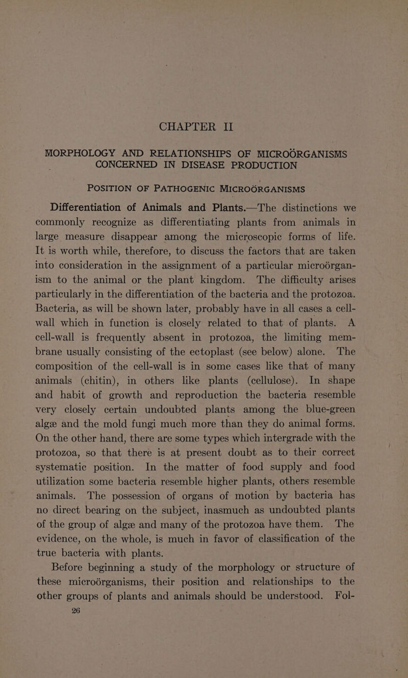 CHAPTER II MORPHOLOGY AND RELATIONSHIPS OF MICROORGANISMS CONCERNED IN DISEASE PRODUCTION POSITION OF PATHOGENIC MICROORGANISMS Differentiation of Animals and Plants.—The distinctions we commonly recognize as differentiating plants from animals in large measure disappear among the microscopic forms of life. It is worth while, therefore, to discuss the factors that are taken into consideration in the assignment of a particular microérgan- ism to the animal or the plant kingdom. The difficulty arises particularly in the differentiation of the bacteria and the protozoa. Bacteria, as will be shown later, probably have in all cases a cell- wall which in function is closely related to that of plants. A cell-wall is frequently absent in protozoa, the limiting mem- brane usually consisting of the ectoplast (see below) alone. The composition of the cell-wall is in some cases like that of many animals (chitin), in others like plants (cellulose). In shape and habit of growth and reproduction the bacteria resemble very closely certain undoubted plants among the blue-green algze and the mold fungi much more than they do animal forms. On the other hand, there are some types which intergrade with the protozoa, so that there is at present doubt as to their correct systematic position. In the matter of food supply and food utilization some bacteria resemble higher plants, others resemble animals. The possession of organs of motion by bacteria has no direct bearing on the subject, inasmuch as undoubted plants of the group of algze and many of the protozoa have them. The evidence, on the whole, is much in favor of classification of the true bacteria with plants. 3 Before beginning a study of the morphology or structure of these microérganisms, their position and relationships to the other groups of plants and animals should be understood. Fol-