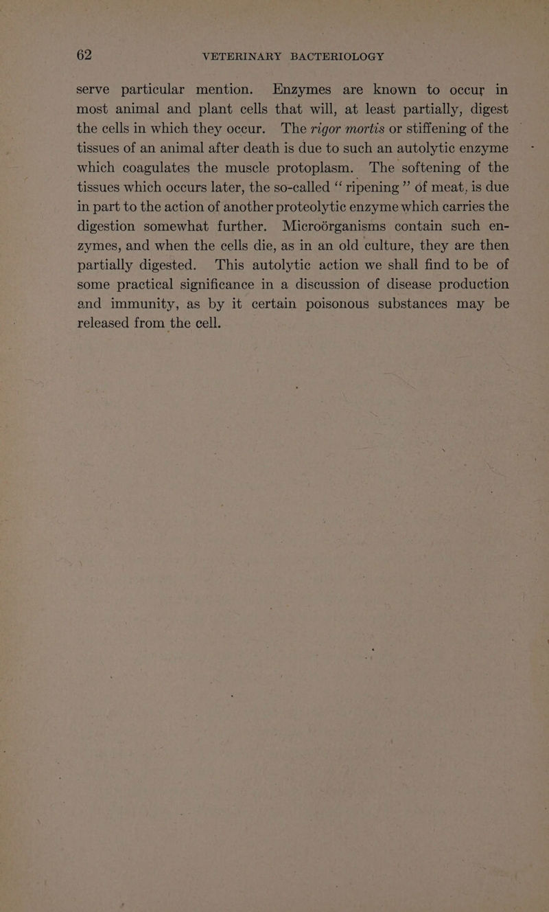 serve particular mention. Enzymes are known to occur in most animal and plant cells that will, at least partially, digest the cells in which they occur. The rigor mortis or stiffening of the — tissues of an animal after death is due to such an autolytic enzyme which coagulates the muscle protoplasm. The softening of the tissues which occurs later, the so-called “‘ ripening ” of meat, is due in part to the action of another proteolytic enzyme which carries the digestion somewhat further. Microdérganisms contain such en- zymes, and when the cells die, as in an old culture, they are then partially digested. This autolytic action we shall find to be of some practical significance in a discussion of disease production and immunity, as by it certain poisonous substances may be released from the cell.