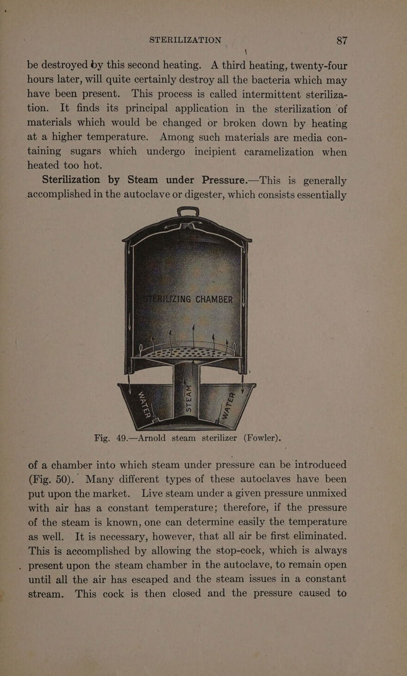 b tae) \ be destroyed by this second heating. A third heating, twenty-four hours later, will quite certainly destroy all the bacteria which may have been present. This process is called intermittent steriliza- tion. It finds its principal application in the sterilization of materials which would be changed or broken down by heating at a higher temperature. Among such materials are media con- heated too hot. Sterilization by Steam under Pressure.—This is generally Fig. 49 = mold steam sterilizer (Fowler). of a chamber into which steam under pressure can be introduced (Fig. 50). Many different types of these autoclaves have been put upon the market. Live steam under a given pressure unmixed with air has a constant temperature; therefore, if the pressure of the steam is known, one can determine easily the temperature as well. It is necessary, however, that all air be first eliminated. This is accomplished by allowing the stop-cock, which is always present upon the steam chamber in the autoclave, to remain open until all the air has escaped and the steam issues in a constant stream. This cock is then closed and the pressure caused to