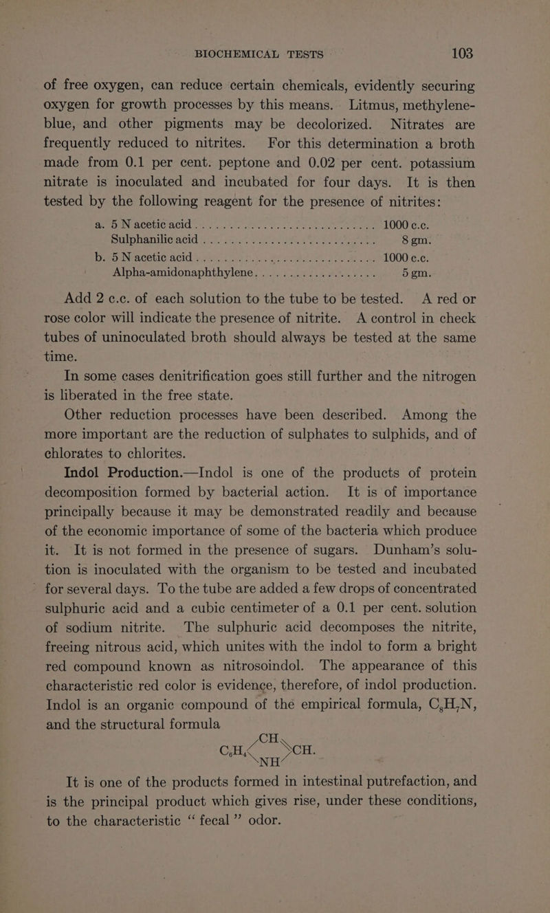 of free oxygen, can reduce certain chemicals, evidently securing oxygen for growth processes by this means. Litmus, methylene- blue, and other pigments may be decolorized. Nitrates are frequently reduced to nitrites. For this determination a broth made from 0.1 per cent. peptone and 0.02 per cent. potassium nitrate is inoculated and incubated for four days. It is then tested by the following reagent for the presence of nitrites: Beem NACOLCIACIC 25.0.0. shba . hac od a et eee OU CLG DUOMO ACC (st: ooo Peete ah, ee) bee 8 gm. Rom NEACOUIC ACIO Site. ue fn. BY ar tn ols Ree 1000 e.c Alpha-amidonaphthylene......../...0.. 00... 5 gm Add 2 c.c. of each solution to the tube to be tested. <A red or rose color will indicate the presence of nitrite. A control in check tubes of uninoculated broth should always be tested at the same time. , . 3 In some cases denitrification goes still further and the nitrogen is liberated in the free state. Other reduction processes have been described. Among the more important are the reduction of sulphates to sulphids, and of chlorates to chlorites. | Indol Production.—Indol is one of the products of protein decomposition formed by bacterial action. It is of importance principally because it may be demonstrated readily and because of the economic importance of some of the bacteria which produce it. It is not formed in the presence of sugars. Dunham’s solu- tion is inoculated with the organism to be tested and incubated - for several days. To the tube are added a few drops of concentrated sulphuric acid and a cubic centimeter of a 0.1 per cent. solution of sodium nitrite. The sulphuric acid decomposes the nitrite, freeing nitrous acid, which unites with the indol to form a bright red compound known as nitrosoindol. The appearance of this characteristic red color is evidence, therefore, of indol production. Indol is an organic compound of thé empirical formula, C,H,N, and the structural formula CH gilts DSS Cir ee EE It is one of the products formed in intestinal putrefaction, and is the principal product which gives rise, under these conditions, to the characteristic ‘‘ fecal ” odor.