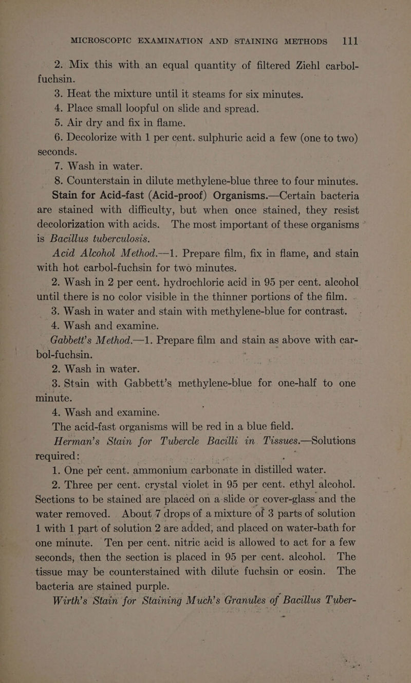 2. Mix this with an equal quantity of filtered Ziel carbol- fuchsin. 3. Heat the mixture until it steams for six minutes. 4. Place small loopful on slide and spread. 5. Air dry and fix in flame. 6. Decolorize with 1 per cent. sulphuric acid a few (one to two) seconds. 7. Wash in water. . 8. Counterstain in dilute methylene-blue three to four minutes. Stain for Acid-fast (Acid-proof) Organisms.—Certain bacteria are stained with difficulty, but when once stained, they resist decolorization with acids. The most important of these organisms ° is Bacillus tuberculosis. | Acid Alcohol Method.-—1. Prepare film, fix in flame, and stain with hot carbol-fuchsin for two minutes. : 2. Wash in 2 per cent. hydrochloric acid in 95 per cent. alcohol until there is no color visible in the thinner portions of the film. 3. Wash in water and stain with methylene-blue for contrast. 4, Wash and examine. _ Gabbett’s M ethod. —1. Prepare film and stain as above with car- bol-fuchsin. 2. Wash in water. 3. Stain with Gabbett’s methylene-blue for one-half to one vith. 4. Wash and examine. The acid-fast organisms will be red in a blue field. Herman’s Stain for Tubercle Bacilli in Lvsstes. —Solutions required: 1. One per cent. ammonium Be aarti’ in distilled water. 7 2. Three per cent. crystal violet in 95 per cent. ethyl alcohol. Sections to be stained are placed on a- slide « or cover-glass and the water removed. _ About. 7 drops of a mixture ‘of 3 parts of solution 1 with 1 part of solution 2 are added, and placed on water-bath for one minute. Ten per cent. nitric acid is allowed to act for a few seconds, then the section is placed in 95 per cent. alcohol. The tissue may be counterstained with dilute fuchsin or eosin. The bacteria are stained purple. Wirth’s Stain for Staining M uch’s Granules of Bacillus Tuber- —