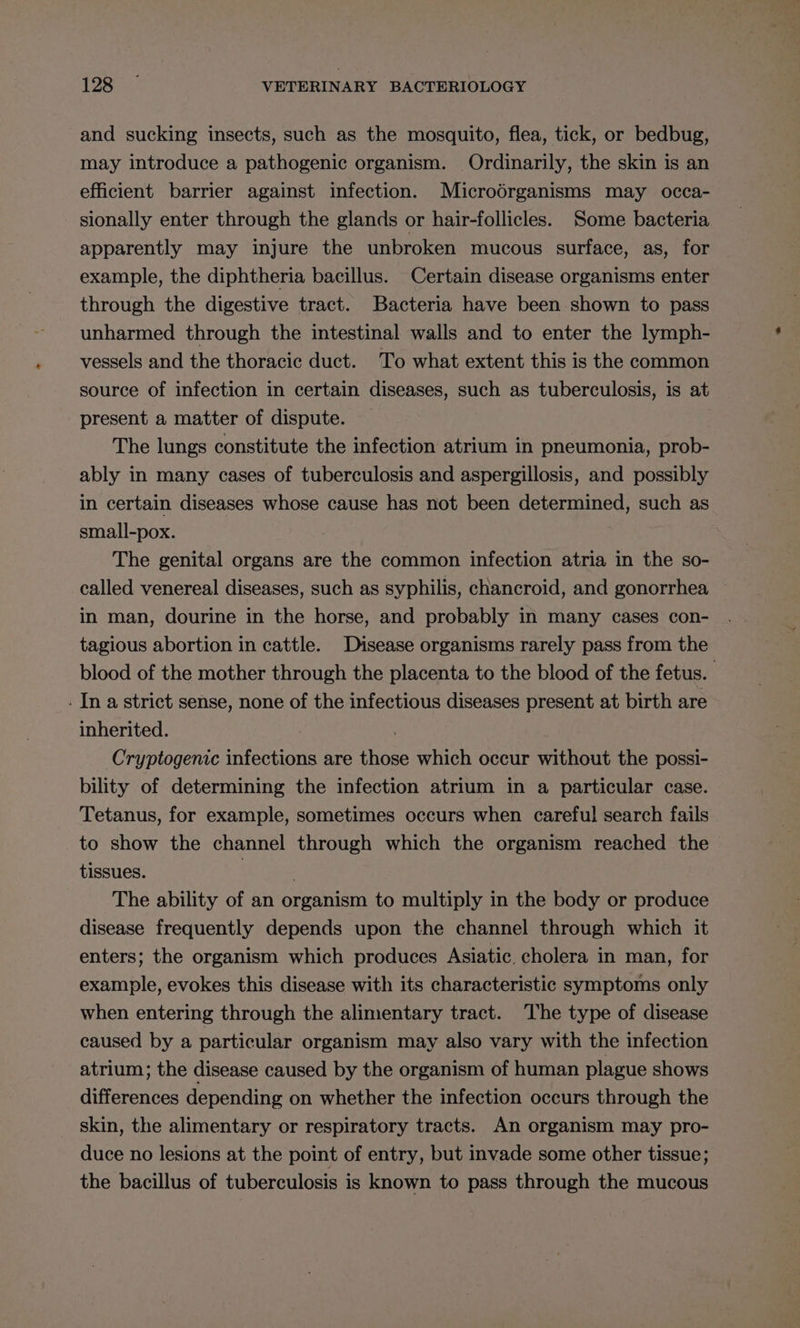 and sucking insects, such as the mosquito, flea, tick, or bedbug, may introduce a pathogenic organism. Ordinarily, the skin is an efficient barrier against infection. Microdrganisms may occa- sionally enter through the glands or hair-follicles. Some bacteria apparently may injure the unbroken mucous surface, as, for example, the diphtheria bacillus. Certain disease organisms enter through the digestive tract. Bacteria have been shown to pass unharmed through the intestinal walls and to enter the lymph- vessels and the thoracic duct. To what extent this is the common source of infection in certain diseases, such as tuberculosis, is at present a matter of dispute. The lungs constitute the infection atrium in pneumonia, prob- ably in many cases of tuberculosis and aspergillosis, and possibly in certain diseases whose cause has not been determined, such as small-pox. The genital organs are the common infection atria in the so- called venereal diseases, such as syphilis, chancroid, and gonorrhea — in man, dourine in the horse, and probably in many cases con- tagious abortion in cattle. Disease organisms rarely pass from the blood of the mother through the placenta to the blood of the fetus. - In a strict sense, none of the infectious diseases present at birth are inherited. . Cryptogenic infections are those which occur without the possi- bility of determining the infection atrium in a particular case. Tetanus, for example, sometimes occurs when careful search fails to show the channel through which the organism reached the tissues. ! . The ability of an organism to multiply in the body or produce disease frequently depends upon the channel through which it enters; the organism which produces Asiatic. cholera in man, for example, evokes this disease with its characteristic symptoms only when entering through the alimentary tract. The type of disease caused by a particular organism may also vary with the infection atrium; the disease caused by the organism of human plague shows differences depending on whether the infection occurs through the skin, the alimentary or respiratory tracts. An organism may pro- duce no lesions at the point of entry, but invade some other tissue; the bacillus of tuberculosis is known to pass through the mucous