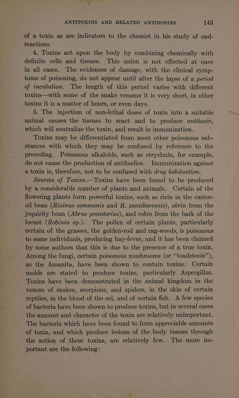 of a toxin as are indicators to the chemist in his study of end- reactions. 4. Toxins act upon the body by combining chemically with definite cells and tissues. This union is not effected at once in all cases. The evidences of damage, with the clinical symp- toms of poisoning, do not appear until after the lapse of a period of wncubation. The length of this period varies with different toxins—with some of the snake venoms it is very short, in other toxins it is a matter of hours, or even days. 5. The injection of non-lethal doses of toxin into a suitable animal causes the tissues to react and to produce antitozxin, which will neutralize the toxin, and result in immunization. Toxins may be differentiated from most other poisonous sub- stances with which they may be confused by reference to the preceding. Poisonous alkaloids, such as strychnin, for example, do not cause the production of antibodies. Immunization against a toxin is, therefore, not to be confused with drug habituation. Sources of Toxins.—Toxins have been found to be produced by a considerable number of plants and animals. Certain of the flowering plants form powerful toxins, such as ricin in the castor- oil bean (Ricinus communis and R. zanzibarensis), abrin from the jequirity bean (Abrus precatorius), and robin from the bark of the locust (Robinia sp.). The pollen of certain plants, particularly certain of the grasses, the golden-rod and rag-weeds, is poisonous to some individuals, producing hay-fever, and it has been claimed by some authors that this is due to the presence of a true toxin. Among the fungi, certain poisonous mushrooms (or ‘‘toadstools’’), as the Amanita, have been shown to contain toxins. Certain molds are stated to produce toxins, particularly Aspergillus. Toxins have been demonstrated in the animal kingdom in the venom of snakes, scorpions, and spiders, in the skin of certain reptiles, in the blood of the eel, and of certain fish. A few species of bacteria: have been shown to produce toxins, but in several cases the amount and character of the toxin are relatively unimportant. The bacteria which have been found to form appreciable amounts of toxin, and which produce lesions of the body tissues through the action of these toxins, are relatively few. The more im- portant are the following: