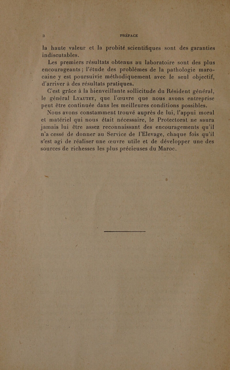 — 2 PRÉFACE la Hate valeur et la probité. scientifiques sont qe garanties indiscutables. Les premiers résultats CH au Dore sont des ft encourageants ; l’étude des problèmes de la pathologie maro- caine y set poursuivie méthodiquement avec le seul objectif, d'arriver à des résultats pratiques. C’est grâce à la bienveillante sollicitude du Résident général, le général LyauTer, que l’œuvre que nous avons entreprise peut être continuée dans les meilleures conditions possibles. Nous avons constamment trouvé auprès de lui, l’appui moral et matériel qui nous était nécessaire, le Protectorat ne saura : jamais lui être assez reconnaissant des encouragements qu'il n'a cessé de donner au Service de l’Elevage, chaque fois qu'il s’est agi de réaliser une œuvre utile et de développer une des sources de richesses les plus précieuses du Maroc. |