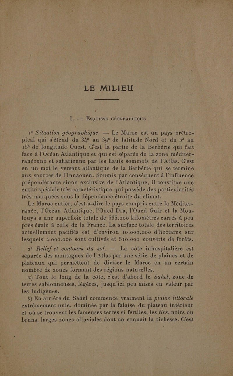 I. — Esquisse GÉOGRAPHIQUE 1° Situation géographique. — Le Maroc est un pays prétro- pical qui s'étend du 34° au 39° de latitude Nord et du 5° au 15° de longitude Ouest. C’est la partie de la Berbérie qui fait face à l'Océan Atlantique et qui est séparée de la zone méditer- ranéenne et saharienne par les hauts sommets de l’Atlas. Cest en un mot le versant atlantique de la Berbérie qui se termine aux sources de l'Innaouen. Soumis par conséquent à l'influence prépondérante sinon exclusive de l'Atlantique, il constitue une entité spéciale très caractéristique qui possède des particularités très marquées sous la dépendance étroite du climat. Le Maroc entier, c’est-à-dire le pays compris entre la Méditer- ranée, l'Océan Atlantique, l’Oued Dra, l’Oued Guir et la Mou- louya a une superficie totale de 565.000 kilomètres carrés à peu près égale à celle de la France. La surface totale des territoires actuellement pacifiés est d'environ 10.000.000 d'hectares sur lesquels 2.000.000 sont cultivés et 510.000 couverts de forêts. 2° Relief et contours du sol. — La côte inhospitalière est séparée des montagnes de l'Atlas par une série de plaines et de plateaux qui permettent de diviser le Maroc en un certain nombre de zones formant des régions naturelles. a) Tout le long de la côte, c'est d’abord le Sahel, zone de terres sablonneuses, légères, jusqu'ici peu mises en valeur par les Indigènes. b) En arrière du Sahel commence vraiment la plaine littorale extrêmement unie, dominée par la falaise du plateau intérieur et où se trouvent les fameuses terres si fertiles, les £irs, noirs ou bruns, larges zones alluviales dont on connaît la richesse. C’est