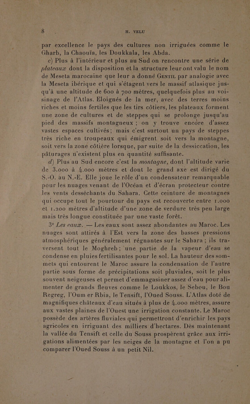 D. :%\H.WNELU Ë par excellence le pays des cultures non irriguées comme Île Gharb, la Chaouïa, les Doukkala, les Abda. c) Plus à l’intérieur et plus au Sud on rencontre une série de plateaux dont la disposition et la structure leur ont valu le nom de Meseta marocaine que leur a donné GENTIL par analogie avec la Meseta ibérique et qui s’étagent vers le massif -atlasique jus- qu'à une altitude de 600 à 700 mètres, quelquefois plus au voi- sinage de l'Atlas. Eloignés de la mer, avec des terres moins riches et moins fertiles que les tirs côtiers, les plateaux forment une zone de cultures et de stéppes qui se prolonge jusqu’au pied des massifs montagneux ; on y trouve encore d'assez vastes espaces cultivés; mais c’est surtout un pays de steppes très riche en troupeaux qui émigrent soit vers la montagne, soit vers la zone côtière lorsque, par suite de la dessiccation, les pâturages n'existent plus en quantité suffisante. d) Plus au Sud encore c’est la montagne, dont l'altitude varie de 3.000 à 4.000 mètres et dont le grand axe est dirigé du S.-0. au N.-E. Elle joue le rôle d’un condensateur remarquable pour les nuages venant de l'Océan et d’écran protecteur contre les vents desséchants du Sahara. Cette ceinture de montagnes qui occupe tout le pourtour du pays est recouverte entre 1.000 et 1.200 mètres d'altitude d’une zone de verdure très peu large mais très longue constituée par une vaste forêt. 3° Les eaux. — Les eaux sont assez abondantes au Maroc. Les nuages sont attirés à l'Est vers la zone des basses pressions atmosphériques généralement régnantes sur le Sahara ; ils tra- versent tout le Moghreb; une partie de la vapeur d’eau se condense en pluies fertilisantes pour le sol. La hauteur des som- mets qui entourent le Maroc assure la condensation de l’autre partie sous forme de précipitations soit pluviales, soit le plus souvent neigeuses et permet d'emmagasiner assez d’eau pour ali- menter de grands fleuves comme le Loukkos, le Sebou, le Bou Regreg, l’Oum er Rbia, le Tensift, l'Oued Souss. L'Atlas doté de magnifiques châteaux d’eau situés à plus de 4.000 mètres, assure aux vastes plaines de l'Ouest une irrigation constante. Le Maroc possède des artères fluviales qui permettront d'enrichir les pays agricoles en irriguant des milliers d'hectares. Dès maintenant la vallée du Tensift et celle du Souss prospèrent grâce aux irri- gations alimentées par les neiges de la moutagne et l’on a pu comparer l'Oued Souss à un petit Nil.