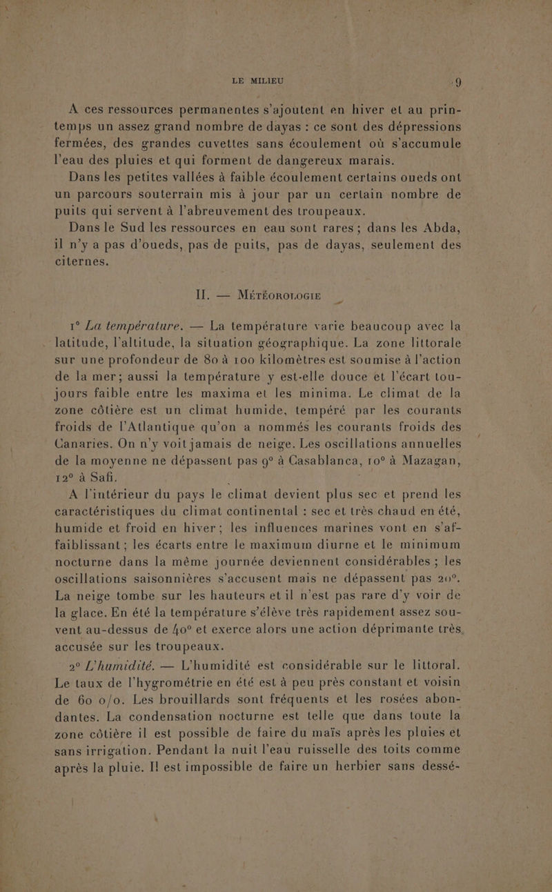 À ces ressources permanentes s'ajoutent en hiver el au prin- temps un assez grand nombre de dayas : ce sont des dépressions fermées, des grandes cuvettes sans écoulement où s'accumule l'eau des pluies et qui forment de dangereux marais. Dans les petites vallées à faible écoulement certains oueds ont un parcours souterrain mis à jour par un cerlain nombre de puits qui servent à l’abreuvement des troupeaux. Dans le Sud les ressources en eau sont rares ; dans les Abda, il n’y a pas d’oueds, pas de puits, pas de dayas, seulement des citernes. IT. — MéréorotoGiE 1° La température. — La température varie beaucoup avec la latitude, l'altitude, la situation géographique. La zone littorale sur une profondeur de 80 à 100 kilomètres est soumise à l’action de la mer; aussi la température y est-elle douce et l'écart tou- jours faible entre les maxima et les minima. Le climat de la zone côtière est un climat humide, tempéré par les courants froids de l'Atlantique qu’on à nommés les courants froids des Canaries. On n’y voit jamais de neige. Les oscillations annuelles de la moyenne ne dépassent pas 9° à Ca Mg Cie 10° à Mazagan, 12° à Safi. À A l'intérieur du pays Île climat devient plus sec et prend les caractéristiques du climat continental : sec et très chaud en été, humide et froid en hiver; les influences marines vont en s’af- faiblissant ; les écarts entre le maximum diurne et le minimum nocturne dans la même journée deviennent considérables ; les oscillations saisonnières s’accusent mais ne dépassent pas 20°. La neige tombe sur les hauteurs et il n’est pas rare d'y voir de la glace. En été la température s'élève très rapidement assez sou- vent au-dessus de 4o° et exerce alors une action déprimante très, accusée sur les troupeaux. 2° L'humidité. — L’humidité est considérable sur le littoral. Le taux de l'hygrométrie en été est à peu près constant et voisin de 60 0/0. Les brouillards sont fréquents et les rosées abon- dantes. La condensation nocturne est telle que dans toute la zone côtière il est possible de faire du maïs après les pluies et sans irrigation. Pendant la nuit l’eau ruisselle des toits comme après la pluie. Il est impossible de faire un herbier sans dessé-