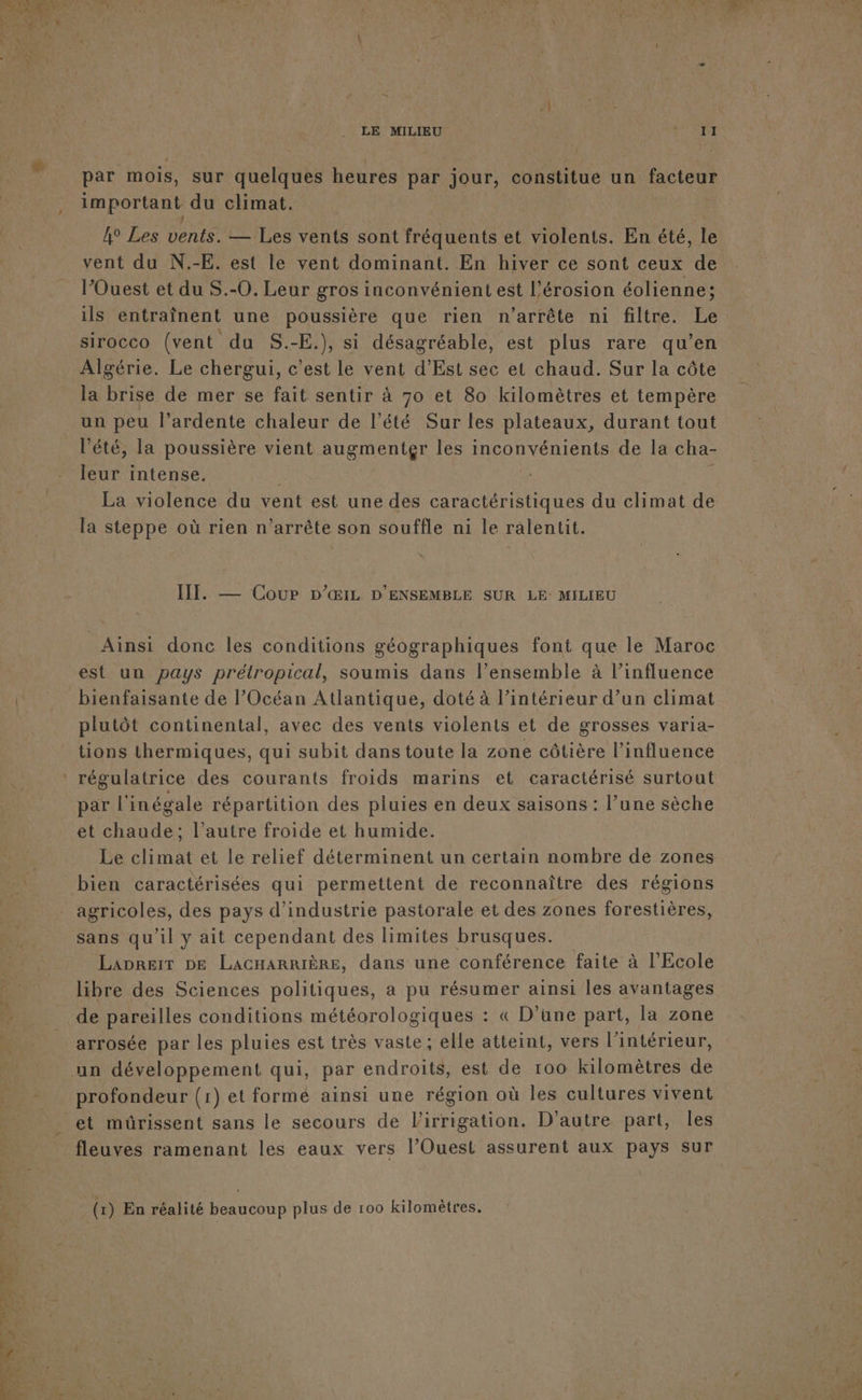 par mois, sur quelques heures par jour, constitue un facteur important du climat. | vent du N.-E. est le vent dominant. En hiver ce sont ceux de l’Ouest et du S.-0. Leur gros inconvénient est l'érosion éolienne; ils entraînent une poussière que rien n'arrête ni filtre. Le sirocco (vent du S.-E.), si désagréable, est plus rare qu’en Algérie. Le chergui, c'est le vent d’Est sec et chaud. Sur la côte la brise de mer se fait sentir à 70 et 80 kilomètres et tempère un peu l’ardente chaleur de l'été Sur les plateaux, durant tout l'été, la poussière vient augmenter les inconvénients de la cha- leur intense. La violence du vent est une des caractéristiques du climat de la steppe où rien n’arrête son souffle ni le ralentit. IIT. — Cour Dp’&amp;IL D'ENSEMBLE SUR LE: MILIEU Ainsi donc les conditions géographiques font que le Maroc bienfaisante de Océan Atlantique, doté à l’intérieur d’un climat plutôt continental, avec des vents violents et de grosses varia- tions thermiques, qui subit dans toute la zone côtière l'influence par l'inégale répartition des pluies en deux saisons : l’une sèche et chaude; l’autre froide et humide. Le climat et le relief déterminent un certain nombre de zones agricoles, des pays d'industrie pastorale et des zones forestières, sans qu'il y ait cependant des limites brusques. Laprerr DE LACHARRIÈRE, dans une conférence faite à l'Ecole libre des Sciences politiques, a pu résumer ainsi les avantages de pareilles conditions météorologiques : « D’une part, la zone arrosée par les pluies est très vaste; elle atteint, vers l’intérieur, profondeur (1) et forme ainsi une région où les cultures vivent et müûrissent sans le secours de l'irrigation. D'autre part, les fleuves ramenant les eaux vers l’Ouest assurent aux pays sur (1) En réalité beaucoup plus de 100 kilomètres.