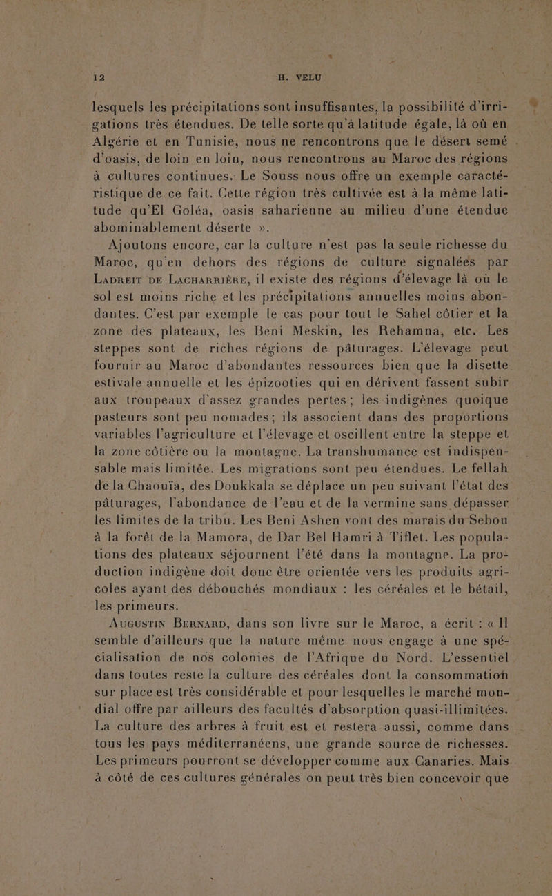 lesquels les précipitations sont insuffisantes, La possibilité d'irri- gations très étendues. De telle sorte qu'à latitude égale, là où en Algérie et en Tunisie, nous ne rencontrons que le désert semé d’oasis, de loin en loin, nous rencontrons au Maroc des régions à cullures continues. Le Souss nous offre un exemple caracté- ristique de ce fait. Cette région très cultivée est à la même lati- tude qu'El Goléa, oasis saharienne au milieu d’une étendue abominablement déserte ». ÉPAIQEE encore, car la culture n'est pas la seule richesse du Maroc, quen dehors des régions de culture signalées par LapreiT DE LAGHARRIÈRE, il existe des régions d'élevage là où le sol est moins riche et les précipitations annuelles moins abon- dantes. C’est par exemple le cas pour tout le Sahel côtier et la zone des plateaux, les Beni Meskin, les Rehamna, etc. Les _ steppes sont de riches régions de pâturages. L'élevage peut fournir au Maroc d’abondantes ressources bien que la disette. estivale annuelle et les épizooties qui en dérivent fassent subir aux troupeaux d'assez grandes pertes: les indigènes quoique pasteurs sont peu nomades; ils associent dans des proportions variables l’agriculture et l'élevage et oscillent entre la steppe et la zone côtière ou la montagne. La transhumance est indispen- sable mais limitée. Les migrations sont peu étendues. Le fellah de la Chaouïa, des Doukkala se déplace un peu suivant l’état des pâturages, l'abondance de l’eau et de la vermine sans dépasser les limites de la tribu. Les Beni Ashen vont des marais du Sebou à la forêt de la Mamora, de Dar Bel Hamri à Tiflet. Les popula- tions des plateaux séjournent l'été dans la montagne. La pro- duction indigène doit donc être orientée vers les produits agri- coles ayant des débouchés mondiaux : les céréales et le bétail, les primeurs. AUGUSTIN BERNARD, done son livre sur le Maroc, a écrit : «II semble d’ailleurs que la nature même nous engage à une spé- cialisation de nos colonies de l'Afrique du Nord. L’essentiel dans toutes reste la culture des céréales dont la consommation sur place est très considérable et pour lesquelles le marché mon- dial offre par ailleurs des facultés d'absorption quast-illimitées. La culture des arbres à fruit est et restera aussi, comme dans tous les pays méditerranéens, une grande source de richesses. Les primeurs pourront se développer comme aux Canaries. Mais à côlé de ces cultures générales on peut très bien concevoir que h