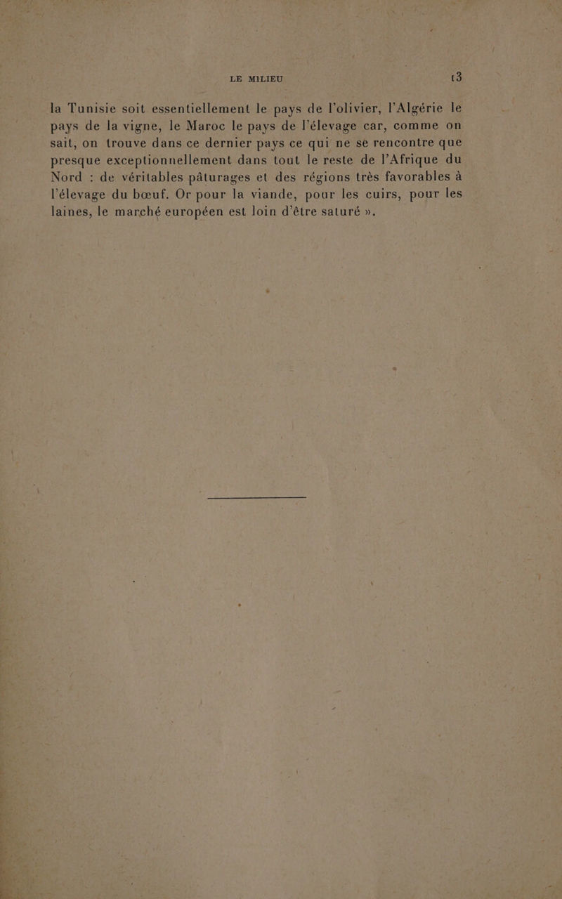 la Tunisie soit essentiellement le pays de l'olivier, l'Algérie le pays de la vigne, le Maroc le pays de l'élevage car, comme on sait, on trouve dans ce dernier pays ce qui ne sé rencontre que presque exceptionnellement dans tout le reste de PAfrique du Nord : de véritables pâturages et des régions très favorables à l'élevage du bœuf. Or pour la viande, pour les cuirs, pour les laines, le marché européen est loin d’être saturé ».