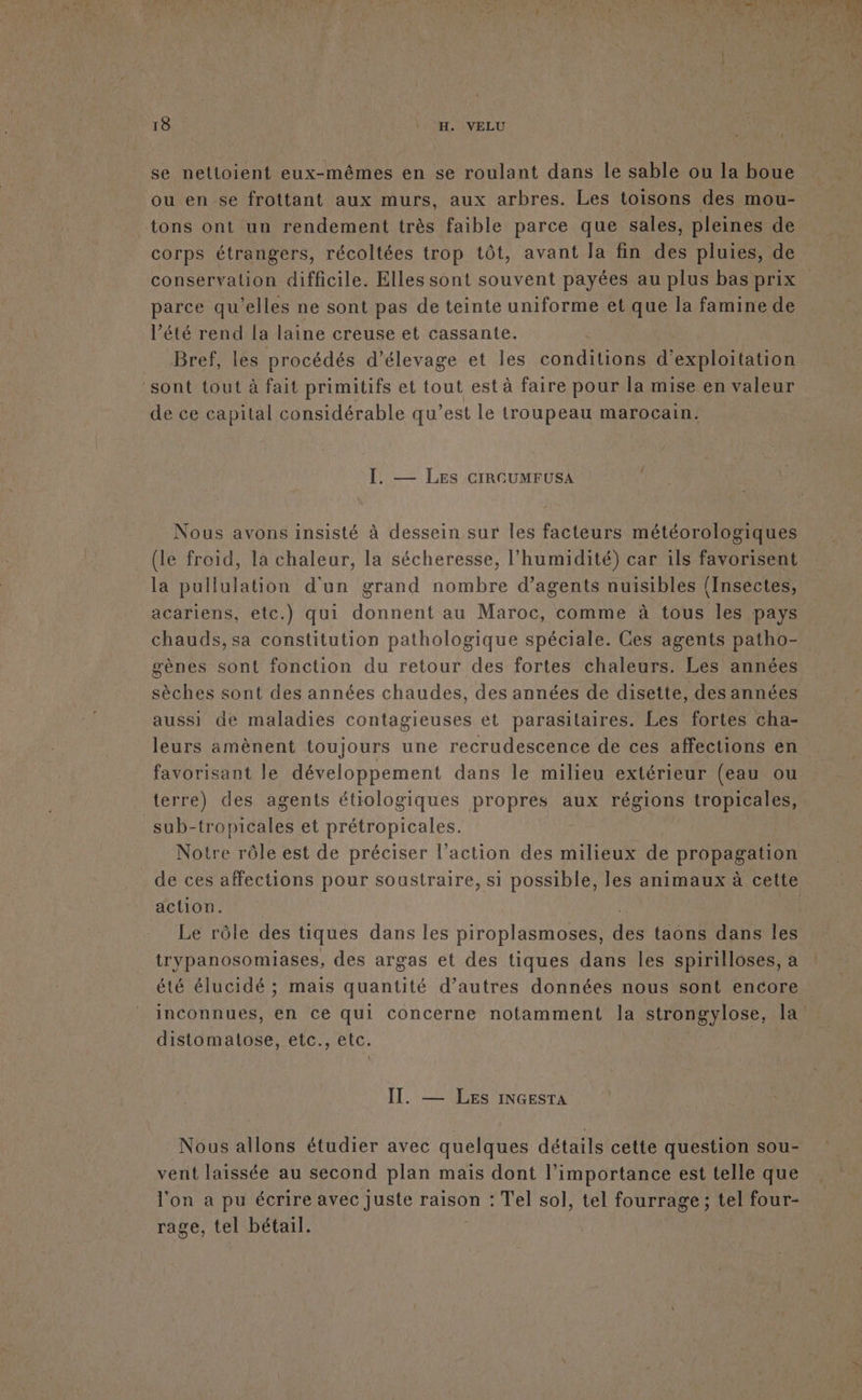 se nettoient eux-mêmes en se roulant dans le sable ou la boue ou en se frottant aux murs, aux arbres. Les toisons des mou- _tons ont un rendement très faible parce que sales, pleines de corps étrangers, récoltées trop tôt, avant la fin des pluies, de conservation difficile. Elles sont souvent payées au plus bas prix parce qu’elles ne sont pas de teinte uniforme et que la famine de l’été rend la laine creuse et cassante. Bref, les procédés d'élevage et les conditions d'exploitation sont tout à fait primitifs et tout est à faire pour la mise en valeur de ce capital considérable qu’est le troupeau marocain. I. — Les cIRCUMFUSA Nous avons insisté à dessein sur les facteurs météorologiques (le froid, la chaleur, la sécheresse, l'humidité) car ils favorisent la pullulation d'un grand nombre d’agents nuisibles (Insectes, acariens, etc.) qui donnent au Maroc, comme à tous les pays chauds,sa constitution pathologique spéciale. Ces agents patho- gènes sont fonction du retour des fortes chaleurs. Les années sèches sont des années chaudes, des années de disette, des années aussi de maladies contagieuses et parasitaires. Les fortes cha- leurs amènent toujours une recrudescence de ces affections en favorisant le développement dans le milieu extérieur (eau ou terre) des agents étiologiques propres aux régions tropicales, _sub-tropicales et prétropicales. Notre rôle est de préciser l’action des milieux de propagation action. | Le rôle des tiques dans les piroplasmoses, des taons dans les trypanosomiases, des argas et des tiques dans les spirilloses, à été élucidé ; mais quantité d’autres données nous sont encore distomatose, etc., etc. \ IT. — LEs INGESTA Nous allons étudier avec quelques détails cette question sou- vent laissée au second plan maïs dont l'importance est telle que l'on a pu écrire avec Juste raison : Tel sol, tel fourrage; tel four- rage, tel bétail.