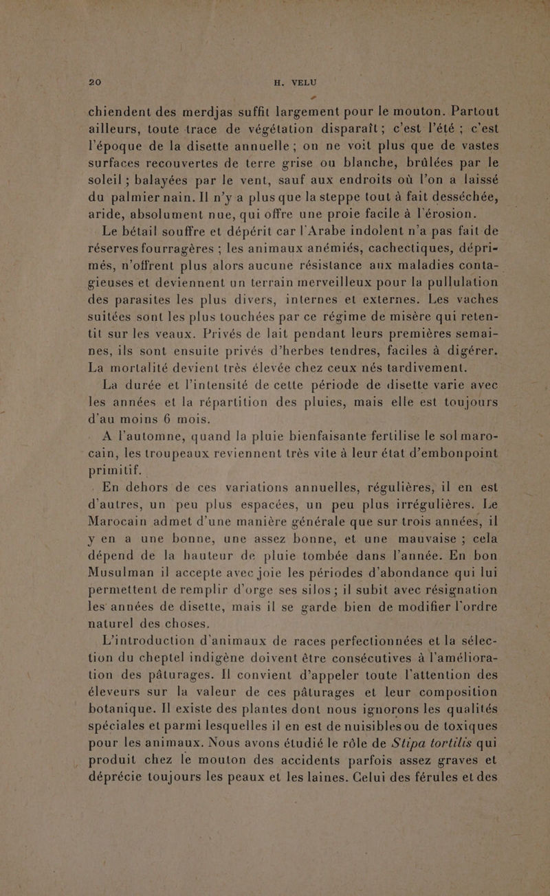 F | chiendent des merdjas suffit largement pour le mouton. Partou ailleurs, toute trace de végétation disparaît; c’est l’été ; c'est l'époque de la disette annuelle; on ne voit plus que de vastes surfaces recouvertes de terre grise ou blanche, brûlées par le soleil ; balayées par le vent, sauf aux endroits où l’on a laissé du palmier nain. Il n’y a plus que la steppe tout à fait desséchée, aride, absolument nue, qui offre une proie facile à l'érosion. Le bétail souffre et dépérit car l'Arabe indolent n’a pas fait de réserves fourragères : les animaux anémiés, cachectiques, dépri= gieuses et deviennent un terrain merveilleux pour la pullulation des parasites les plus divers, internes et externes. Les vaches suitées sont les plus touchées par ce régime de misère qui reten- tit sur les veaux. Privés de lait pendant leurs premières semai- nes, ils sont ensuite privés d’herbes tendres, faciles à digérer. La mortalité devient très élevée chez ceux nés tardivement. La durée et l'intensité de cette période de disette varie avec les années et la répartition des pluies, mais elle est toujours d'au moins 6 mois. À l’automne, quand la pluie bienfaisante fertilise le sol maro- cain, les troupeaux reviennent très vite à leur état d’embonpoint primitif. d'autres, un peu plus espacées, un peu plus irrégulières. Le Marocain admet d'une manière générale que sur trois années, il y en a une bonne, une assez bonne, et une mauvaise ; cela dépend de la bauteur de pluie tombée dans l’année. En bon Musulman il accepte avec joie les périodes d’abondance qui lui permettent de remplir d'orge ses silos ; il subit avec résignation les années de disette, mais il se garde bien de modifier l'ordre naturel des choses. L'introduction d'animaux de races perfectionnées et la sélec- ton du cheptel indigène doivent être consécutives à l'améliora- üon des pâturages. Il convient d’appeler toute l'attention des éleveurs sur la valeur de ces pâturages et leur composition botanique. Il existe des plantes dont nous ignorons les qualités spéciales et parmi lesquelles il en est de nuisibles ou de toxiques pour les animaux. Nous avons étudié le rôle de S'éipa tortilis qui produit chez le mouton des accidents parfois assez graves et déprécie toujours les peaux et les laines. Celui des férules et des