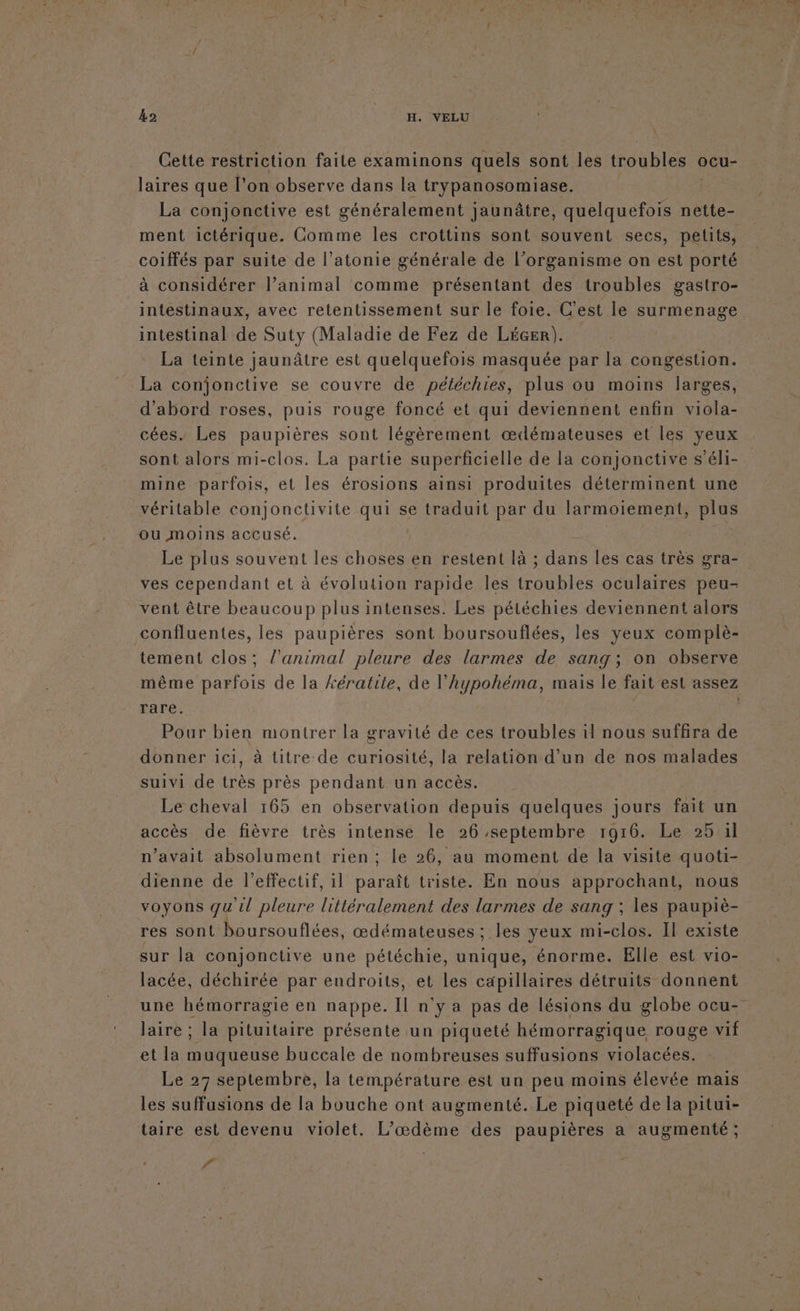 Cette restriction faite examinons quels sont les troubles « oCu- laires que l’on observe dans la trypanosomiase. La conjonctive est généralement jaunâtre, quelquefois nette- ment ictérique. Comme les crottins sont souvent secs, pelits, coiffés par suite de l’atonie générale de l’organisme on est porté à considérer l’animal comme présentant des troubles gastro- intestinaux, avec retentissement sur le foie. C'est le surmenage intestinal de Suty (Maladie de Fez de LéGer). La teinte jaunâtre est quelquefois masquée par la congestion. La conjonctive se couvre de pétéchies, plus ou moins larges, d'abord roses, puis rouge foncé et qui deviennent enfin viola- cées. Les paupières sont légèrement œdémateuses et les yeux sont alors mi-clos. La partie superficielle de la conjonctive s’éli- mine parfois, et les érosions ainsi produites déterminent une véritable conjonctivite qui se traduit par du larmoiement, plus ou moins accusé. : Le plus souvent les choses en restent là ; dans les cas très gra- ves cependant et à évolution rapide les troubles oculaires peu- vent être beaucoup plus intenses. Les pétéchies deviennent alors confluentes, les paupières sont boursouflées, les yeux complè- tement clos; l'animal pleure des larmes de sang; on observe rare. Pour bien montrer la gravité de ces troubles il nous suffira de donner ici, à titre de curiosité, la relation d’un de nos malades suivi de très près pendant un accès. Le cheval 165 en observation depuis quelques jours fait un accès de fièvre très intense le 26 septembre 1916. Le 25 il n’avait absolument rien ; le 26, au moment de la visite quoti- dienne de l'effectif, il paraît triste. En nous approchant, nous voyons qu'il pleure littéralement des larmes de sang ; les paupiè- res sont boursouflées, œdémateuses ; les yeux mi-clos. Il existe sur la conjonctive une pétéchie, unique, énorme. Elle est vio- lacée, déchirée par endroits, et les capillaires détruits donnent laire ; la pituitaire présente un piqueté hémorragique rouge vif et la muqueuse buccale de nombreuses suffusions violacées. Le 27 septembre, la température est un peu moins élevée mais les suffusions de la bouche ont augmenté. Le piqueté de la pitui- taire est devenu violet. L’œdème des paupières a augmenté ; f à