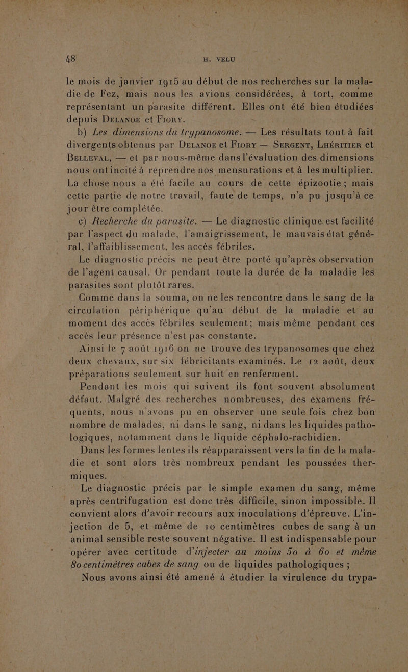 le mois de janvier 1915 au début de nos recherches sur la mala- die de Fez, mais nous les avions considérées, à tort, comme depuis DELANoE et Frorx. b) Les dimensions du trypanosome. — Les résultats tout à fait divérgents obten us par DeranoE et Frory — SERGENT, LHÉRITIER et BELLEVAL, — el par nous-même dans l'évaluation des dimensions nous ontincité à reprendre nos mensurations et à les multiplier. La chose nous a été facile au cours de cette épizootie; mais cette partie de notre travail, faute de temps, n'a pu jusqu'à ce jour être complétée. par l'aspect du malade, l’amaigrissement, le mauvais état géné- ral, l’affaiblissement, les accès fébriles. Le diagnostic précis ne peut être porté qu'après observation parasites sont plulôt rares. Comme dans la souma, on ne les rencontre de le sang de la circulation tint qu'au début de la maladie et au moment des accès fébriles seulement; mais même pendant ces accès leur présence n’est pas constante. Ainsi le 7 août 1916 on ne trouve des Lo paho eme que chez préparations seulement sur huit en renferment. Pendant les mois qui suivent ils font souvent absolument défaut. Malgré des recherches nombreuses, des examens fré- quents, nous n'avons pu en observer une seule fois chez bon nombre de malades, ni dans le sang, ni dans les liquides patho- logiques, notamment dans le liquide céphalo-rachidien. Dans les formes lentes 1ls réapparaissent vers la fin de la mala- die et. sont alors très nombreux pendant les poussées ther- miques. ù Le diagnostic précis par le simple examen du sang, même après centrifugation est donc très difficile, sinon impossible. Il jection de 5, et même de 10 centimètres cubes de sang à un animal sensible reste souvent négative. Il est indispensable pour opérer avec certitude d'injecter au moins 50 à 60 et même 80 centimètres cubes de sang ou de liquides pathologiques ; Nous avons ainsi été amené à étudier la virulence du trypa-