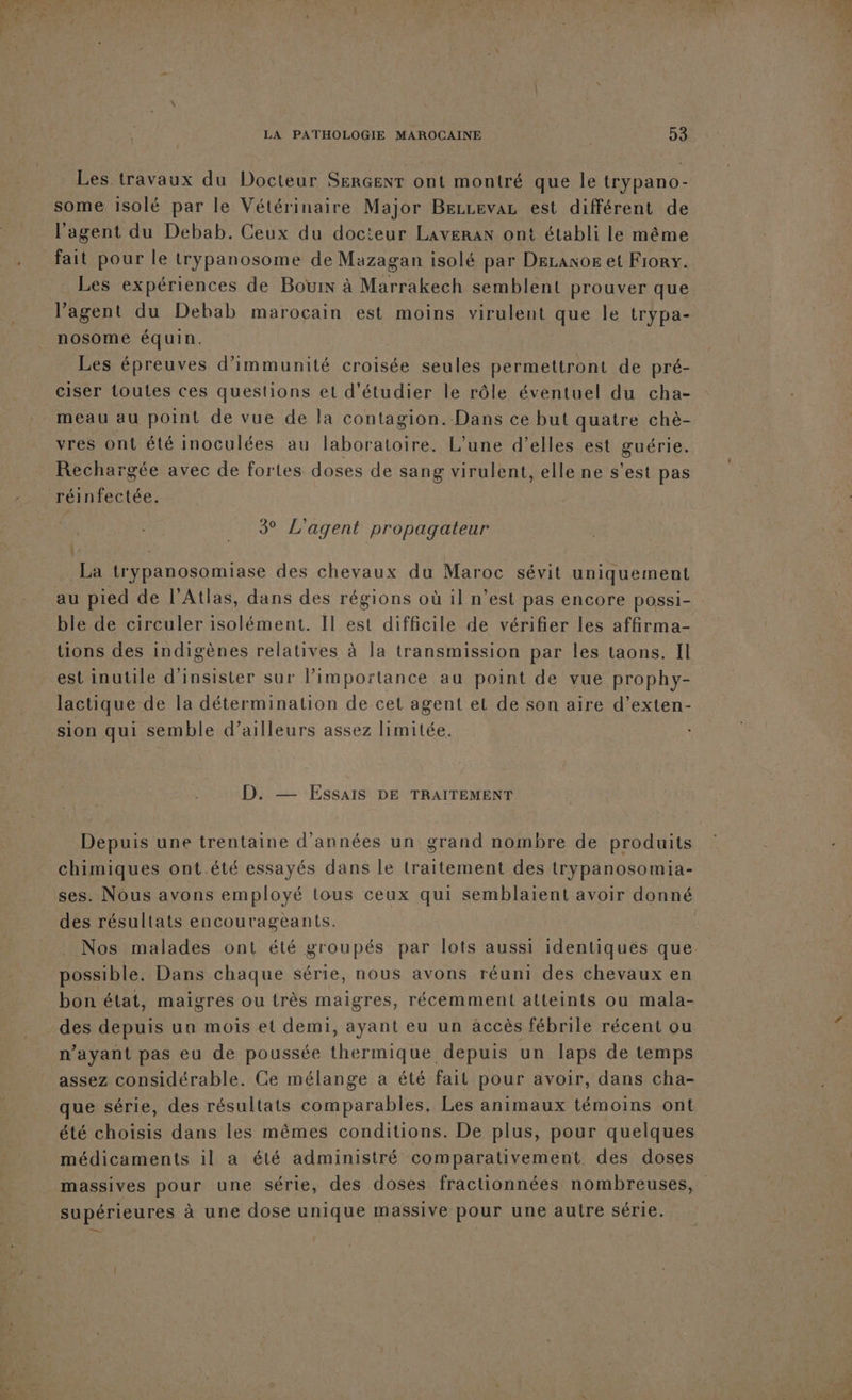 Les travaux du Docteur SERGENT ont montré que le trypano- l'agent du Debab. Ceux du docteur Laveran ont établi le même fait pour le trypanosome de Mazagan isolé par DeLranor et Frory. Les expériences de Bouin à Marrakech semblent prouver que l'agent du Debab marocain est moins virulent que le trypa- nosome équin. Les épreuves d’immunité croisée seules permettront de pré- ciser toutes ces questions et d'étudier le rôle éventuel du cha- meau au point de vue de la contagion.-Dans ce but quatre chè- vres ont été inoculées au laboratoire. L'une d’elles est guérie. Rechargée avec de fortes doses de sang virulent, elle ne s’est pas 3° L'agent propagateur La trypanosomiase des chevaux du Maroc sévit uniquement ble de circuler isolément. Il est difficile de vérifier les affirma- tions des indigènes relatives à la transmission par les taons. Il est inutile d'insister sur limportance au point de vue prophy- lactique de la détermination de cet agent et de son aire d’exten- sion qui semble d’ailleurs assez limitée. D. — Essais DE TRAITEMENT Depuis une trentaine d'années un grand nombre de produits chimiques ont.été essayés dans le traitement des trypanosomia- ses. Nous avons employé tous ceux qui semblaient avoir donné des résultats encourageants. Nos malades ont été groupés par lots aussi identiqués que possible. Dans chaque série, nous avons réuni des chevaux en bon état, maigres ou très maigres, récemment atteints ou mala- des depuis un mois et demi, ayant eu un accès fébrile récent ou n'ayant pas eu de poussée thermique depuis un laps de temps que série, des résultats comparables, Les animaux témoins ont été choisis dans les mêmes conditions. De plus, pour quelques médicaments il a été administré comparativement des doses supérieures à une dose unique massive pour une autre série. pu