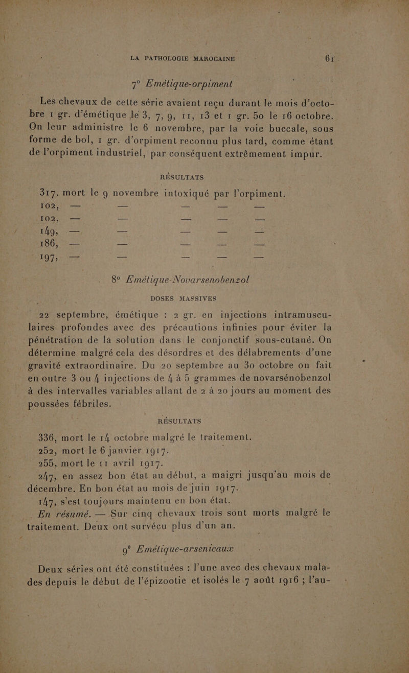 7° Emétique-orpiment Les chevaux de cette série avaient reçu durant le mois d’octo- bre 1 gr. d’émétique le 3, 7, 9, 11, 13 et 1 gr. 5o le 16 octobre. On leur administre le 6 novembre, par la voie buccale, sous forme de bol, 1 gr. d’orpiment reconnu plus tard, comme étant de l’orpiment industriel, par conséquent extrèmement impur. 317, mort le g novembre intoxiqué par l'orpiment. 102, — — — — — 102, — — —— — — 149, et NT ne ver 7 186, — — — — —. EME EEE TS 14 oo Fi 8° Emétique-Novarsenobenzol DOSES MASSIVES 22 seplembre, émétique : 2 gr. en injections intramuscu- laires profondes avec des précautions infinies pour éviter Ja pénétration de là solution dans le conjonctif sous-cutané. On détermine malgré cela des désordres et des délabrements d’une gravité extraordinaire. Du 20 septembre au 30 octobre on fait en outre 3 ou 4 injections de 4 à 5 grammes de novarsénobenzol à des intervalles variables allant de 2 à 20 jours au moment des poussées fébriles. 336, mort le 14 octobre malgré le traitement. 252, mort le 6 janvier 1917. 247, en assez bon état au début, a maigri Jusqu'au mois de décembre. En bon état au mois de Juin 1917. 147, s’est toujours maintenu en bon état. . En résumé. — Sur cinq chevaux trois sont morts malgré le | : é , ’ traitement. Deux ont survécu plus d'un an. 9° Emétique-arsenicaux Deux séries ont été constituées : l’une avec des chevaux mala- des depuis le début de l’épizootie et isolés le 7 août 1916 ; l'au- VPTrrEL