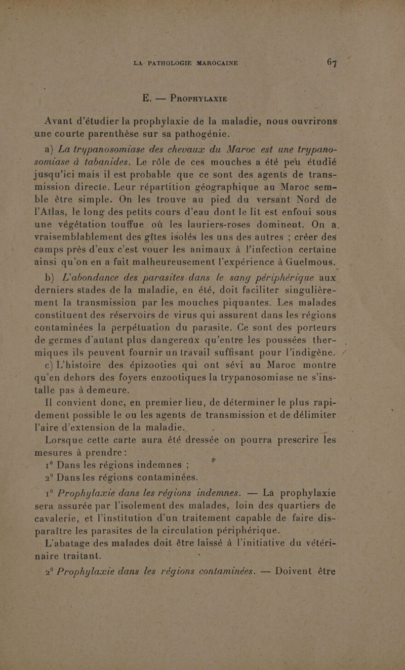 E. — PROPHYLAXIE AVan d'étudier la prophylaxie de la maladie, nous ouvrirons une courte parenthèse sur sa pathogénie. a) La trypanosomiase des chevaux du Maroc est une trypano- somiase à tabanides. Le rôle de ces mouches a été peu étudié jusqu'ici mais il est probable que ce sont des agents de trans- mission directe. Leur répartition géographique au Maroc sem- ble être simple. On les trouve au pied du versant Nord de l'Atlas, le long des petits cours d’eau dont le lit est enfoui sous une végétation touffue où les lauriers-roses dominent. On a. vraisemblablement des gîtes isolés les uns des autres ; créer des camps près d'eux c'est vouer les animaux à linfection certaine ainsi qu'on en a fait malheureusement l'expérience à Guelmous. b) ZL'abondance des parasites dans le sang périphérique aux derniers stades de la maladie, en été, doit faciliter singulière- ment la transmission par les mouches piquantes. Les malades constituent des réservoirs de virus qui assurent dans les régions contaminées la perpéluation du parasite. Ce sont des porteurs de germes d'autant plus dangereux qu'entre les poussées ther- miques 1ls peuvent fournir un travail suffisant pour l’indigène. c) L'histoire des épizooties qui ont sévi au Maroc montre qu’en dehors des foyers enzootiques la trypanosomiase ne s’ins- talle pas à demeure. Il convient donc, en premier lieu, de déterminer le plus rapi- dement possible le ou les agents de transmission et de délimiter l’aire d'extension de la maladie. | du Lorsque cette carte aura été dressée on pourra prescrire les mesures à prendre: ° Dans les régions indemnes ; 2° Dans les régions contaminées. 1° Prophylaxie dans les régions indemnes. — La prophylaxie sera assurée par l'isolement des malades, loin des quartiers de cavalerie, et l'institution d’un traitement capable de faire dis- paraître les parasites de la circulation périphérique. ; L'abatage des malades doit être laissé à l'initiative du vétéri- naire traitant. | 2 Prophylaxie dans les régions contaminées. — Doivent être