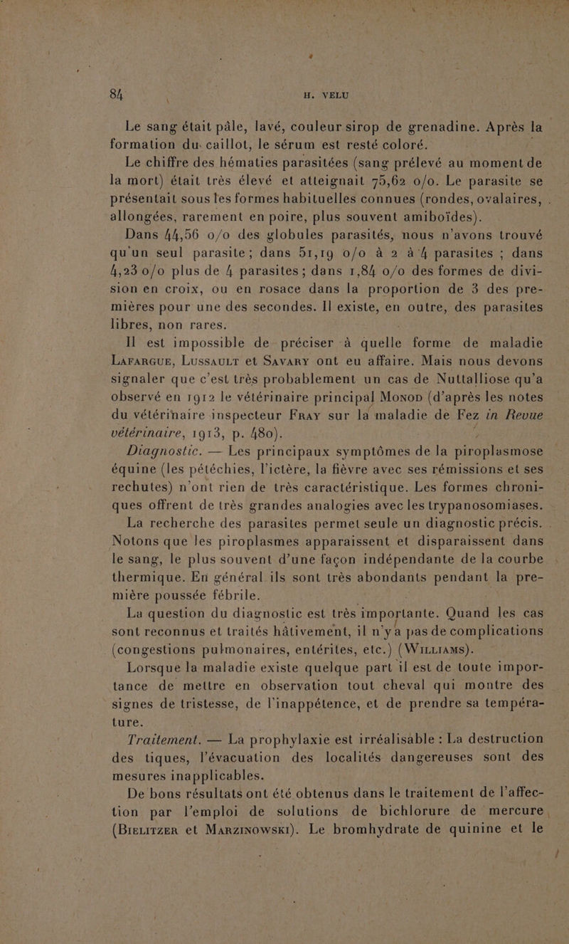 \ Le sang était pâle, lavé, couleur sirop de grenadine. Après la ARR. du: caillot, le sérum est resté coloré. Le chiffre des hématies parasitées (sang prélevé au moment de la mort) était très élevé et atteignait 75,62 0/0. Le parasite se présentait sous les formes habituelles connues (rondes, oyalaires, allongées, rarement en poire, plus souvent ADI) Dans 44,56 0/0 des globules parasités, nous n’avons trouvé qu'un seul parasite; dans 51,19 o/o à 2 à 4 parasites ; dans 4,23 0/0 plus de 4 parasites ; dans 1,84 0/0 des formes de divi- sion en croix, ou en rosace dans la proportion de 3 des pre- mières pour une des secondes. Il existe, en outre, des parasites libres, non rares. Il est impossible de préciser à quelle forme de maladie LAFARGUE, LussauLr et Savary ont eu affaire. Mais nous devons signaler que c’est très probablement un cas de Nuttalliose qu’a observé en 1912 le vétérinaire principal Moxon (d’après les notes du vétérinaire inspecteur Fray sur la maladie de Fez in Revue vétérinaire, 1913, p. 480). | Diagnostic. — Les principaux symptômes de la piroplasmose équine {les pétéchies, l’ictère, la fièvre avec ses rémissions et ses rechutes) n'ont rien de très caractéristique. Les formes chroni- ques offrent de très grandes analogies avec les trypanosomiases. La recherche des parasites permet seule un diagnostic précis. Notons que les piroplasmes apparaissent et disparaissent dans le sang, le plus souvent d’une façon indépendante de la courbe thermique. En général ils sont très abondants pendant la pre- mière poussée fébrile. ï La question du diagnostic est très importante. Quand Îles cas sont reconnus et traités hâtivement, il n'ya pas de complications (congestions pulmonaires, entérites, etc.) (Wizrrams). Lorsque la maladie existe quelque part il est de toute impor- tance de mettre en observation tout cheval qui montre des signes de tristesse, de l’inappétence, et de prendre sa tempéra- ture. | | | | Traitement. — La prophylaxie est irréalisable : La destruction des tiques, l’évacuation des localités dangereuses sont des mesures inapplicables. De bons résultats ont été obtenus dans le traitement de l’affec- tion par l’emploi de solutions de bichlorure de mercure, (Breuirzer et Marzisowsxi). Le bromhydrate de quinine et le